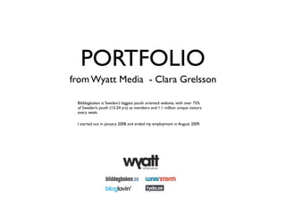PORTFOLIO
from Wyatt Media - Clara Grelsson

 Bilddagboken is Sweden’s biggest youth oriented website, with over 75%
 of Sweden’s youth (13-24 yrs) as members and 1.1 million unique visitors
 every week.

 I started out in january 2008 and ended my employment in August 2009.
 