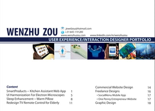 WENZHU ZOU
                                        jewelzou@hotmail.com
                                        +31 645 119 285
                                      www.wenzhuzou.com    www.linkedin.com/in/wenzhuzou
                             USER EXPERIENCE/INTERACTION DESIGNER PORTFOLIO




Content                                                        Commercial Website Design           14
SmartProducts -- Kitchen Assistant Web App    1                Freelance Designs                   16
UI Harmonization For Electron Microscopes     5                 • SocialMenu Mobile App            17
Sleep Enhancement -- Warm Pillow              8                 • One Penny Entrepreneur Website   17
Redesign TV Remote Control for Elderly       11                Graphic Design                      18
 