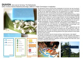 DUIVEN         droo zuid an het berg, The Netherlands
Ofﬁce: Andries Geerse Stedenbouwkundige, 2006 07, Public Commission in realization
                                                       De gemeente Duiven wil Droo-Zuid ontwikkelen tot het hart van een buurtover-
                                                       stijgend woonservicegebied. Droo-Zuid heeft een ontspannen en groen karakter
                                                       en ligt op een steenworp afstand van het dorpscentrum en station. De buurt,
                                                       gebouwd rond 1970, kan bovendien een positieve impuls gebruiken.
                                                       De gemeente Duiven werkt in Droo-Zuid samen met Woonstichting Vivare, Alysis
                                                       Zorggroep, Diafaan, Zozijn, Mikado en Kangoeroe. De sociaal-maatschappelijke
                                                       ambitie is groot. Doel is om oude én jonge mensen met een zorgvraag in de wijk
                                                       te laten wonen, temidden van hun familie, buren en vrienden (Nota Snelbinder
                                                       2003). Het hart van het woonservicegebied mag niet uitgroeien tot een groot-
                                                       schalig ‘fremdkörper’ met een zorgstempel. Het is daarom de uitdaging om:
                                                       ... een woongebied te realiseren dat zijn -aantrekkings- kracht ontleent aan de
                                                       vanzelfsprekende mix van bewoners, de laagdrempelige voorzieningen voor
                                                       jong en oud, de comfortabele woningen én de ontspannen sfeer.
                                                       Bewoners hebben in workshops op 10.10. en 27.11. 2007 eegewerkt aan het
                                                       ontwerp voor de nieuwe buurt. aan het ontwerp voor de nieuwe buurt. Veel ou-
                                                       dere bewoners willen een compacte seniorenwoning mét tuin.Bewoners willen
                                                       graag direct voor of achter de woning parkeren.Een grote achtertuin scoort beter
                                                       dan een grote voortuin.
                                                       In één keer verhuizen naar de nieuwe woning: ‘eerst bouwen, dan slopen’.
                                                       De inbreng van bewoners is zo goed mogelijk in het plan verwerkt. Dat heeft er
                                                       onder andere toe geleid dat het model Tuindorp uit de haalbaarheidsstudie is
                                                       losgelaten. In plaats daarvan is gekozen voor een aanpak met meer licht, lucht
                                                       en ruimte: Woonpark Droo-Zuid!
 