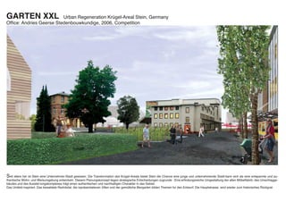 GARTEN XXL               Urban Regeneration Krügel-Areal Stein, Germany
Ofﬁce: Andries Geerse Stedenbouwkundige, 2006, Competition




Seit alters her ist Stein eine Unternehmer-Stadt gewesen. Die Transformation des Krügel-Areals bietet Stein die Chance eine junge und unternehmende Stadt-kann sich als eine entspannte und au-
thentische Wohn- und Werkumgebung entwickeln. Diesem Planungskonzept liegen strategische Entscheidungen zugrunde : Eine erﬁndungsreiche Umgestaltung der alten Möbelfabrik, des Umschlagge-
bäudes und des Ausstel-lungskomplexes trägt einen authentischen und nachhaltigen Charakter in das Gebiet.
Das Umfeld inspiriert. Das bewaldete Rednitztal, die repräsentatieven Villen und der gemütliche Biergarten bilden Themen fur den Entwurf. Die Hauptstrasse wird wieder zum historisches Rückgrat.
 