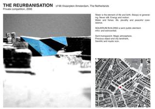 THE REURBANISATION          of Mr.Visserplein Amsterdam, The Netherlands
Private competition, 2006

                                                            Water is the element of life and birth. Always re generat-
                                                            ing. Never still. Energy and motion.
                                                            Water and ﬁshes: life. plurality and peaceful coex-
                                                            istance.

                                                            AQUARIUM BUILDING a semi public elemtent.
                                                            intro- and extroverted.

                                                            Semi-transparent. Magic atmosphere.
                                                            Precious object and city landmark,
                                                            Sientiﬁc and mystic icon.
 