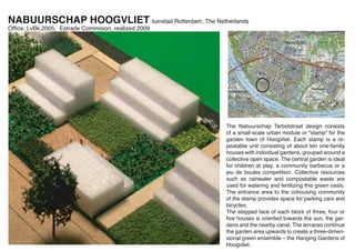 NABUURSCHAP HOOGVLIET tuinstad Rotterdam, The Netherlands
Ofﬁce: LvBk,2005, Estrade Commision, realized 2009




                                                     The Nabuurschap Tarbotstraat design consists
                                                     of a small-scale urban module or “stamp” for the
                                                     garden town of Hoogvliet. Each stamp is a re-
                                                     peatable unit consisting of about ten one-family
                                                     houses with individual gardens, grouped around a
                                                     collective open space. The central garden is ideal
                                                     for children at play, a community barbecue or a
                                                     jeu de boules competition. Collective resources
                                                     such as rainwater and compostable waste are
                                                     used for watering and fertilizing this green oasis.
                                                     The entrance area to the cohousing community
                                                     of the stamp provides space for parking cars and
                                                     bicycles.
                                                     The stepped face of each block of three, four or
                                                     ﬁve houses is oriented towards the sun, the gar-
                                                     dens and the nearby canal. The terraces continue
                                                     the garden area upwards to create a three-dimen-
                                                     sional green ensemble – the Hanging Gardens of
                                                     Hoogvliet.
 