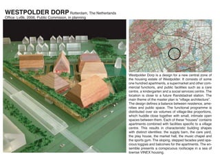 WESTPOLDER DORP Rotterdam, The Netherlands
Ofﬁce: LvBk, 2006, Public Commision, in planning




                                                   Westpolder Dorp is a design for a new central zone of
                                                   the housing estate of Westpolder. It consists of some
                                                   one hundred apartments, a supermarket and other com-
                                                   mercial functions, and public facilities such as a care
                                                   centre, a kindergarten and a social services centre. The
                                                   location is close to a future Randstadrail station. The
                                                   main theme of the master plan is “village architecture”.
                                                   The design deﬁnes a balance between residence, ame-
                                                   nities and public space. The functional programme is
                                                   distributed over six volumes of village-like proportions,
                                                   which huddle close together with small, intimate open
                                                   spaces between them. Each of these “houses” contains
                                                   apartments combined with facilities speciﬁc to a village
                                                   centre. This results in characteristic building shapes
                                                   with distinct identities: the supply barn, the care yard,
                                                   the play house, the market hall, the music chapel and
                                                   the sports gym. The sloping, stepped facades yield spa-
                                                   cious loggias and balconies for the apartments. The en-
                                                   semble presents a conspicuous roofscape in a sea of
                                                   lowrise VINEX housing.
 