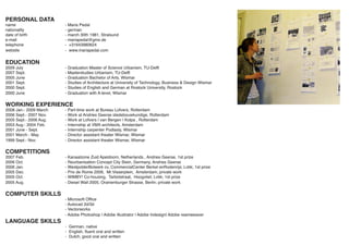 PERSONAL DATA
name                    - Maria Pedal
nationality             - german
date of birth           - march 30th 1981, Stralsund
e-mail                  - mariapedal@gmx.de
telephone               - +31643980624
website                 - www.mariapedal.com


EDUCATION
2009 July               - Graduation Master of Science Urbanism, TU-Delft
2007 Sept.              - Masterstudies Urbanism, TU-Delft
2005 June               - Graduation Bachelor of Arts, Wismar
2001 Sept.              - Studies of Architecture at University of Technology, Business & Design Wismar
2000 Sept.              - Studies of English and German at Rostock University, Rostock
2000 June               - Graduation with A-level, Wismar

WORKING EXPERIENCE
2008 Jan.- 2009 March   - Part-time work at Bureau Lofvers, Rotterdam
2006 Sept.- 2007 Nov.   - Work at Andries Geerse stedebouwkundige, Rotterdam
2005 Sept.- 2006 Aug.   - Work at Lofvers | van Bergen | Kolpa , Rotterdam
2003 Aug.- 2004 Feb.    - Internship at VMX-architects, Amsterdam
2001 June - Sept.       - Internship carpenter Podlasly, Wismar
2001 March - May        - Director assistant theater Wismar, Wismar
1999 Sept.- Nov.        - Director assistant theater Wismar, Wismar

COMPETITIONS
2007 Feb.               - Kanaalzone Zuid Apeldoorn, Netherlands , Andries Geerse, 1st prize
2006 Oct.               - Reurbanisation Concept City Stein, Germany, Andries Geerse
2006 Jan.               - WestpolderBolwerk cv, CommercialCenter Berkel enRodenrijs; Lvbk; 1st prize
2005 Dec.               - Prix de Rome 2006, Mr.Visserplein, Amsterdam; private work
2005 Oct.               - WIMBY! Co-housing, Tarbotstraat, Hoogvliet; Lvbk; 1st prize
2005 Aug.               - Diesel Wall 2005, Oranienburger Strasse, Berlin; private work

COMPUTER SKILLS
                        - Microsoft Ofﬁce
                        - Autocad 2d/3d
                        - Vectorworks
                        - Adobe Photoshop | Adobe Illustrator | Adobe Indesign| Adobe reamweaver
LANGUAGE SKILLS
                        - German, native
                        - English, ﬂuent oral and written
                        - Dutch, good oral and written
 