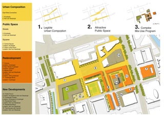 Urban Composition

East-West Connection

1. Kruiskade
2. Aert van Nesstraat



Public Space                                                                                                                         0 10 20   50   100




Streets
                                           1. Legible                           2.   Attractive                        3. Complex
                                               Urban Compostion                      Public Space                      Mix-Use Program
3. Kruiskade
4. Aert van Nesstraat


Squares

5. Central Square
Location: Kruiskade
6. Urban Living Room
Location: Aert van Nesstraat



                                                                                                     13
Redevelopment
7. Cinema
Location: Coolsingel
8. New World of Lijnbaan
Location: Lijnbaan                                                                   5                                        7
9. Atlanta Hotel
Location: Aert van Nesstraat
10. School
Location: Sint-Luciastraat                                                                          10        11
11. Coolsingel Block
Location: Coolsingel                                         1
                                                                                                    14
                                                                                              8
New Developments                                              12                                                   9
12. Public Forum
Location: Kruiskade & Aert van Nesstraat                                                                 15
13. Coolsingel Theater                                                      6
Location: Kruiskade & Coolsingel
14. Residential Tower
Location: Aert van Nesstraat
15. Residential Block                                              2
Location: Aert van Nesstraat
16. Townhouses with Garden
Location: Aert van Nesstraat                                           16
 