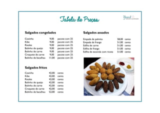 Tabela de Preços
Salgados congelados
Coxinha 9,00 pacote com 25
Kibe 9,00 pacote com 25
Risoles 9,00 pacote com 25
Bolinho de queijo 9,00 pacote com 25
Bolinho de carne 9,00 pacote com 25
Croquete de carne 9,00 pacote com 25
Bolinho de bacalhau 11,00 pacote com 25
Salgados assados
Empada de palmito 58,00 cento
Empada de frango 51,00 cento
Esfiha de carne 51,00 cento
Esfiha de frango 51,00 cento
Esfiha de escarola com ricota 51,00 cento
Bolinho de bacalhau 11,00 pacote com 25
Salgados fritos
Coxinha 42,00 cento
Kibe 42,00 cento
Risoles 42,00 cento
Bolinho de queijo 42,00 cento
Bolinho de carne 42,00 cento
Croquete de carne 42,00 cento
Bolinho de bacalhau 52,00 cento
 
