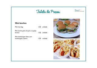 Tabela de Preços
Mini lanches
Mini hot dog 1,50 unidade
Mini lanche peito de peru e queijo
branco 1,50 unidade
Mini hambúrguer feito com
hambúrguer caseiro 1,50 unidade
 