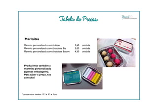 Marmitas
Marmita personalizada com 6 doces 3,60 unidade
Marmita personalizada com chocolate Bis 3,00 unidade
Marmita personalizada com chocolate Batom 4,50 unidade
Tabela de Preços
* As marmitas medem 12,2 x 9,5 x 3 cm.
Produzimos também a
marmita personalizada
(apenas embalagem).
Para saber o preço, nos
consulte!
 