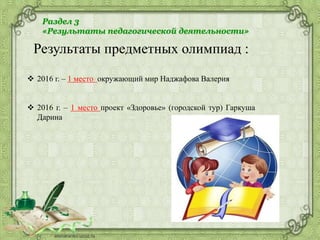 Раздел 3
«Результаты педагогической деятельности»
Результаты предметных олимпиад :
 2016 г. – 1 место окружающий мир Наджафова Валерия
 2016 г. – 1 место проект «Здоровье» (городской тур) Гаркуша
Дарина
 