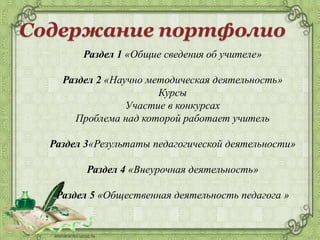 Раздел 1 «Общие сведения об учителе»
Раздел 2 «Научно методическая деятельность»
Курсы
Участие в конкурсах
Проблема над которой работает учитель
Раздел 3«Результаты педагогической деятельности»
Раздел 4 «Внеурочная деятельность»
Раздел 5 «Общественная деятельность педагога »
 