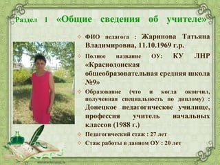 Раздел 1 «Общие сведения об учителе»
 ФИО педагога : Жаринова Татьяна
Владимировна, 11.10.1969 г.р.
 Полное название ОУ: КУ ЛНР
«Краснодонская
общеобразовательная средняя школа
№9»
 Образование (что и когда окончил,
полученная специальность по диплому) :
Донецкое педагогическое училище,
профессия учитель начальных
классов (1988 г.)
 Педагогический стаж : 27 лет
 Стаж работы в данном ОУ : 20 лет
 