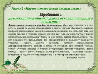 Раздел 2 «Научно методическая деятельность»
ДИФФЕРЕНЦИРОВАННЫЙ ПОДХОД В ОБУЧЕНИИ МЛАДШЕГО
ШКОЛЬНИКА
Актуальность проблемы дифференцированного обучения очевидна, т.к. все
дети не равны по своим возможностям и задача учителя обеспечить создание
наиболее благоприятных условий для развития реальных способностей того или
другого ребёнка в условиях классно-урочной системы обучения. Осуществление
индивидуального подхода на уроках, на мой взгляд, весьма проблематично, т.к.
нет возможности использовать его применительно к большому количеству
учащихся. Решить данную проблему поможет использование
дифференцированного подхода в процессе обучения, при котором учитель
строит учебный процесс с учётом особенностей группы учащихся. Такой
подход делает работу учителя более результативной, позволяет вносить
коррективы в педагогическое воздействие и в тоже время охватывает всех
учащихся класса.
 