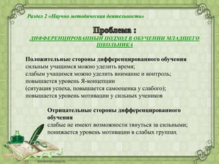 Раздел 2 «Научно методическая деятельность»
ДИФФЕРЕНЦИРОВАННЫЙ ПОДХОД В ОБУЧЕНИИ МЛАДШЕГО
ШКОЛЬНИКА
Положительные стороны дифференцированного обучения
сильным учащимся можно уделить время;
слабым учащимся можно уделить внимание и контроль;
повышается уровень Я-концепции
(ситуация успеха, повышается самооценка у слабого);
повышается уровень мотивации у сильных учеников
Отрицательные стороны дифференцированного
обучения
слабые не имеют возможности тянуться за сильными;
понижается уровень мотивации в слабых группах
 