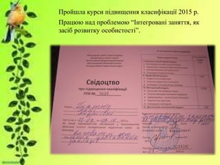 Пройшла курси підвищення класифікації 2015 р.
Працюю над проблемою “Інтегровані заняття, як
засіб розвитку особистості”.
 