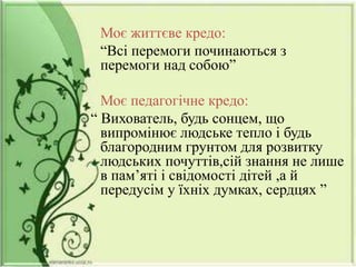 Моє життєве кредо:
“Всі перемоги починаються з
перемоги над собою”
Моє педагогічне кредо:
“ Вихователь, будь сонцем, що
випромінює людське тепло і будь
благородним грунтом для розвитку
людських почуттів,сій знання не лише
в пам’яті і свідомості дітей ,а й
передусім у їхніх думках, сердцях ”
 