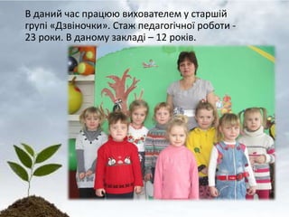В даний час працюю вихователем у старшій
групі «Дзвіночки». Стаж педагогічної роботи -
23 роки. В даному закладі – 12 років.
 