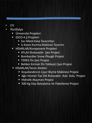 • CV
• Portfolyo
 Üniversite Projeleri
 ESCO A.Ş Projeleri
 Sac-Metal Kalıp Tasarımları
 İç Kazan Kıvırma Makinesi Tasarımı
 HİSARLAR/Komponent Projeleri
 ATLAS Ekskavatör Şasi Projesi
 Bombardier Snow Plough Projesi
 TEREX Ön Şasi Projesi
 Belden Kırmalı Ön Yükleyici Şasi Projesi
 HİSARLAR/Tarım Aletleri
 Koşullandırıcılı Çayır Biçme Makinesi Projesi
 Ağır Hizmet Tipi Dik Rotovatör Askı Kolu Projesi
 Hidrolik Ataçman Projesi
 500 Kg Silaj Balyalama Ve Paketleme Projesi
 