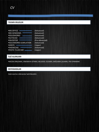 CV
İLGİ ALANLARI
MÜZİK DİNLEMEK, SİNEMAYA GİTMEK, BELGESEL İZLEMEK, BAĞLAMA ÇALMAK, PS4 OYNAMAK
REFERANSLAR
İstek üzerine referanslar belirtilecektir.
TEKNİK BİLGİLER
MS OFFICE (Advanced)
MS WINDOWS (Advanced)
SOLIDWORKS (Advanced)
AUTOCAD (Advanced)
INVENTOR (Pre-Advanced)
SOLIDWORKS SUMILATION (Advanced)
ANSYS (Upper)
SHOWCASE (Advanced)
FESTO FLUID SIM (Upper)
 