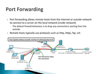    Port forwarding allows remote hosts from the Internet or outside network
    to connect to a server on the local network (inside network)
    ◦ The default firewall behaviour is to drop any connections starting from the
      outside
   Remote hosts typically use protocols such as http, https, ftp, ssh
 