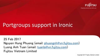 Portgroups support in Ironic
25 Feb 2017
Nguyen Hung Phuong (email: phuongnh@vn.fujitsu.com)
Luong Anh Tuan (email: tuanla@vn.fujitsu.com)
Fujitsu Vietnam Limited
Copyright 2017 Fujitsu Vietnam Limited
 