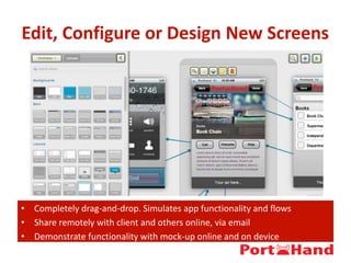 Edit, Configure or Design New Screens
• Completely drag-and-drop. Simulates app functionality and flows
• Share remotely with client and others online, via email
• Demonstrate functionality with mock-up online and on device
 