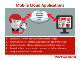 Mobile Cloud Applications
1. Scalability: Growth spurts, unpredictable surges
2. Administer users, content, business rules etc. from Cloud
3. Synchronization: Manage data across multiple users etc.
4. Analytics: Real time statistics on users, activities, data etc.
5. Integration with Social Networks
 