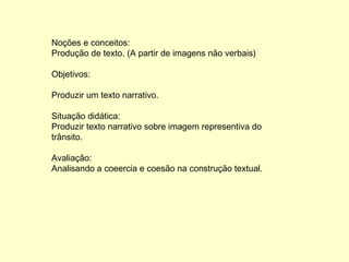 Noções e conceitos: Produção de texto. (A partir de imagens não verbais) Objetivos: Produzir um texto narrativo. Situação didática: Produzir texto narrativo sobre imagem representiva do trânsito. Avaliação: Analisando a coeercia e coesão na construção textual. 