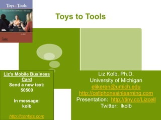Toys to Tools Liz Kolb, Ph.D. University of Michigan elikeren@umich.edu http://cellphonesinlearning.com Presentation:  http://tiny.cc/Lizcell Twitter:  lkolb Liz’s Mobile Business Card Send a new text:   50500 In message:  kolb  http://contxts.com 