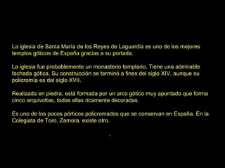 La iglesia de Santa María de los Reyes de Laguardia es uno de los mejores
templos góticos de España gracias a su portada.

La iglesia fue probablemente un monasterio templario. Tiene una admirable
fachada gótica. Su construcción se terminó a fines del siglo XIV, aunque su
policromía es del siglo XVII.

Realizada en piedra, está formada por un arco gótico muy apuntado que forma
cinco arquivoltas, todas ellas ricamente decoradas.

Es uno de los pocos pórticos policromados que se conservan en España. En la
Colegiata de Toro, Zamora, existe otro.

                                      .
 