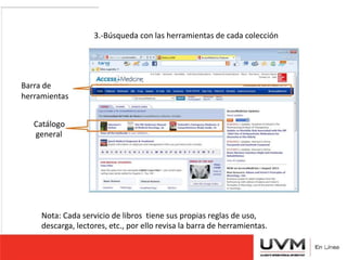 3.-Búsqueda con las herramientas de cada colección 
Barra de 
herramientas 
Catálogo 
general 
Nota: Cada servicio de libros tiene sus propias reglas de uso, 
descarga, lectores, etc., por ello revisa la barra de herramientas. 
 