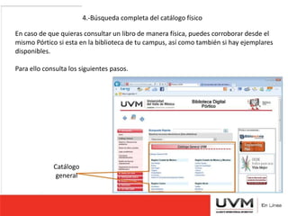 4.-Búsqueda completa del catálogo físico 
En caso de que quieras consultar un libro de manera física, puedes corroborar desde el 
mismo Pórtico si esta en la biblioteca de tu campus, así como también si hay ejemplares 
disponibles. 
Para ello consulta los siguientes pasos. 
Catálogo 
general 
 