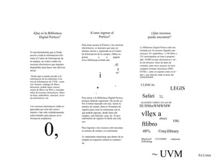 iQue es la Biblioteca 
Digital Portico? 
Es una herramienta que te binda 
acceso a toda la informacion refe-rente 
al Centro de Informacion de 
tu campus, asi como a todos los 
recursos electronicos que tenemos 
disponibles para hacer mas fdcil tus 
tareas. 
iComo ingreso al 
Portico? 
Para tener acceso al Portico y los recursos 
electronicos, es necesaio que seas un 
alumno inscito y registrado en el Centro 
de Informacion de tu campus. Debes in-gresar 
a a pagina 
www.hiblioecqs.uvmnet.edu 
.ill 
„r .* 
i,Que recursos 
puedo encontrar? 
La Biblioteca Digital Portico estd con-formada 
por 56 recursos digitales que 
incluyen 351 audiolibros, 3,198 libros y 
255 enciclopedias en linea a perpetui-dad: 
10,000 revistas electronicos y mi¬ 
les de articulos; bases de datos de 
consulta, entre otros recursos en texto 
complete formato electronico (PDF, 
HTML) , tanto en espanol como en in¬ 
gles y que abarcan todas la areas del 
Desde aqui se puede acceder a la 
informacion de los diferentes Cen-tros 
de Informacion de UVM . como 
son: horaios, catalogo de libros, 
directoios, podrds hacer renova-ciones 
de libros via Web y consultar 
miles de recursos electronicos, libros 
en linea, audiolibros. articulos, revis-tas 
electronicos, etc. 
i 
n • 
_ 
Para entrar a la Biblioteca Digital Portico, 
primero deberds registrarte. Da un die so-conocimiento. 
CLINICAL 
Safari 
LEGIS 
Btoct 
Online 
Los recursos electronicos estdn or-ganizadas 
por area del conoci-miento 
y han sido cuidadosamente 
seleccionados para apoyar en tu 
bre el boton marcado con rojo, teclea tu 
numero de cuenta, llena el formulaio de 
registro para crear la contrasena con la 
que podrds ingresar, desde fuera del 
campus, cafe Internet, casa, etc. El pro- 
ACIAND'S VIDEO ATLAS OF 
IIUHMmWMWMW 
vllex a 
formacion academica. cedimiento de registro lo hards una sola 
vez. 
Para ingresar a los recursos solo necesitas 
A ■-. - - . 
ebrary 
ftlibro 
EBL 
0, tu numero de cuenta y tu contrasena. 
Es importante meneionar que dentro de tu 
campus no requieres utiliiar tu contrase¬ 
na. 
48% ©myilibrary 
Blackwell UUCHIMU , emprasas 
Publishing 
~ UVM En Linea 
 