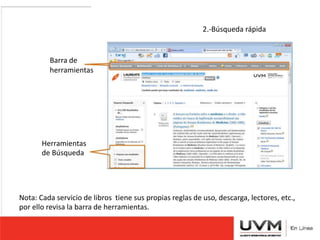 2.-Búsqueda rápida 
Barra de 
herramientas 
Herramientas 
de Búsqueda 
Nota: Cada servicio de libros tiene sus propias reglas de uso, descarga, lectores, etc., 
por ello revisa la barra de herramientas. 
 