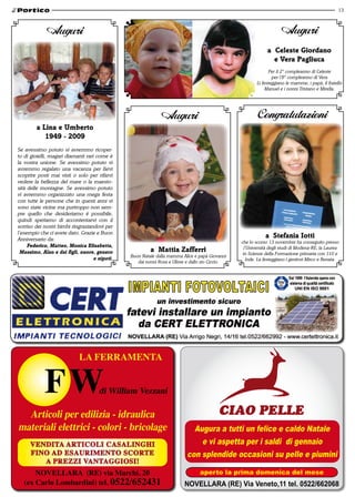 13



             Auguri                                                                                                   Auguri
                                                                                                              a Celeste Giordano
                                                                                                                e vera Pagliuca
                                                                                                                Per il 2° compleanno di Celeste
                                                                                                                 per l’8° compleanno di Vera
                                                                                                         Li festeggiano le mamme, i papà, il fratello
                                                                                                              Manuel e i nonni Tristano e Mirella.




                                                              Auguri                                     Congratulazioni
         a lina e umberto
            1949 - 2009
Se avessimo potuto vi avremmo ricoper-
to di gioielli, magari diamanti rari come è
la vostra unione. Se avessimo potuto vi
avremmo regalato una vacanza per farvi
scoprire posti mai visti o solo per rifarvi
vedere la bellezza del mare o la maesto-
sità delle montagne. Se avessimo potuto
vi avremmo organizzato una mega festa
con tutte le persone che in questi anni vi
sono state vicine ma purtroppo non sem-
pre quello che desideriamo è possibile,
quindi speriamo di accontentarvi con il
sorriso dei nostri bimbi ringraziandovi per
l’esempio che ci avete dato. Grazie e Buon
Anniversario da:
                                                                                                             a Stefania iotti
                                                                                                 che lo scorso 13 novembre ha conseguito presso
     Federico, matteo, monica elisabetta,
  massimo, alan e dai figli, nuore, genero               a mattia zafferri                         l’Università degli studi di Modena-RE, la Laurea
                                                                                                  in Scienze della Formazione primaria con 110 e
                                                Buon Natale dalla mamma Alice e papà Giovanni
                                    e nipoti.                                                        lode. La festeggiano i genitori Mirco e Renata.
                                                   dai nonni Rosa e Ulisse e dallo zio Ciccio.




                             la ferramenta


                                      di William Vezzani

  articoli per edilizia - idraulica
materiali elettrici - colori - bricolage                                     Augura a tutti un felice e caldo Natale
      Vendita artiColi Casalinghi                                              e vi aspetta per i saldi di gennaio
      fino ad esaurimento sCorte                                           con splendide occasioni su pelle e piumini
         a prezzi Vantaggiosi!
       noVellara (re) via marchi, 20                                             aperto la prima domenica del mese
   (ex Carlo lombardini) tel. 0522/652431                                 NOVELLARA (RE) Via Veneto,11 tel. 0522/662068
 