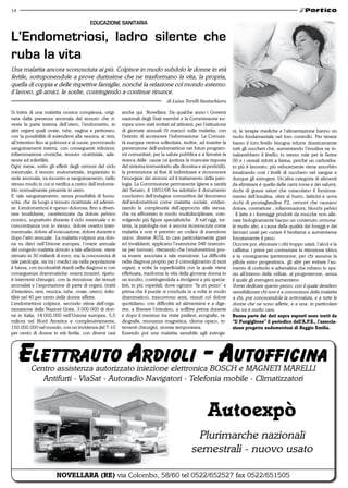 14

                                         EDUCAzIONE SANITARIA

L’Endometriosi, ladro silente che
ruba la vita
Una malattia ancora sconosciuta ai più. Colpisce in modo subdolo le donne in età
fertile, sottoponendole a prove durissime che ne trasformano la vita, la propria,
quella di coppia e delle rispettive famiglie, nonché la relazione col mondo esterno:
il lavoro, gli amici, le scelte, costringendo a continue rinunce.
                                                                                  di Luisa Torelli Santachiara

Si tratta di una malattia cronica complessa, origi-       anche qui Novellara. Da qualche anno i Governi
nata dalla presenza anomala del tessuto che ri-           nazionali degli Stati membri e la Commissione eu-
veste la parte interna dell’utero, l’endometrio, in       ropea sono stati invitati ad attivarsi, per l’istituzione
altri organi quali ovaie, tube, vagina e peritoneo,       di giornate annuali (9 marzo) sulla malattia, con           ni, le terapie mediche e l’alimentazione hanno un
con la possibilità di estendersi alla vescica, ai reni,   l’intento di accrescere l’informazione. La Comuni-          ruolo fondamentale nel loro controllo. Per tenere
all’intestino fino ai polmoni e al cuore, provocando      tà europea veniva sollecitata, inoltre, ad inserire la      basso il loro livello bisogna ridurre drasticamente
sanguinamenti interni, con conseguenti infezioni,         prevenzione dell’endometriosi nei futuri program-           tutti gli zuccheri che, aumentando l’insulina ne in-
infiammazione croniche, tessuto cicatriziale, ade-        mi comunitari, per la salute pubblica e a favorire la       nalzerebbero il livello; lo stesso vale per le farine
renze ed infertilità.                                     ricerca delle cause (si ipotizza la mancata risposta        00 e i cereali ridotti a farina, perché un carboidra-
Ogni mese, sotto gli effetti degli ormoni del ciclo       del sistema immunitario alla diossina e ai pesticidi),      to più è lavorato, più velocemente viene assorbito
mestruale, il tessuto endometriale, impiantato in         la prevenzione al fine di individuare e riconoscere         innalzando così i livelli di zucchero nel sangue e
sede anomala, va incontro a sanguinamento, nello          l’insorgere dei sintomi ed il trattamento della pato-       dunque gli estrogeni. Un’altra categoria di alimenti
stesso modo in cui si verifica a carico dell’endome-      logia. La Commissione permanente Igiene e sanità            da eliminare è quella delle carni rosse e dei salumi,
trio normalmente presente in utero.                       del Senato, il 18/01/06 ha adottato il documento            ricchi di grassi saturi che ostacolano il funziona-
E’ tale sanguinamento, senza possibilità di fuoru-        conclusivo dell’indagine conoscitiva del fenomeno           mento dell’insulina, oltre al burro, latticini e uova
scita, che da luogo a tessuto cicatriziale ed aderen-     dell’endometriosi come malattia sociale, eviden-            ricchi di prostaglandine F2, ormoni che causano
ze. L’endometriosi è spesso dolorosa, fino a diven-       ziando la complessità dell’approccio alla stessa,           dolore, contratture , infiammazioni, blocchi pelvici
tare invalidante, caratterizzata da dolore pelvico        che va affrontato in modo multidisciplinare, coin-          . Il latte e i formaggi prodotti da mucche non alle-
cronico, soprattutto durante il ciclo mestruale o in      volgendo più figure specialistiche. A tutt’oggi, tut-       vate biologicamente hanno un contenuto ormona-
concomitanza con lo stesso, dolore ovarico inter-         tavia, la patologia non è ancora riconosciuta come          le molto alto, a causa della qualità dei foraggi e dei
mestruale, dolore all’evacuazione, dolore durante e       malattia e non è previsto un codice di esenzione            farmaci usati per curare il bestiame e aumentarne
dopo l’atto sessuale. La malattia colpisce una don-       unico: diverse AUSL in casi particolarmente gravi           forzatamente il peso.
na su dieci nell’Unione europea, l’onere annuale          ed invalidanti, applicano l’esenzione 048 (esenzio-         Occorre poi, eliminare i cibi troppo salati, l’alcol e la
del congedo malattia dovuto a tale affezione, viene       ne per tumore), ritenendo che l’endometriosi pos-           caffeina: i primi per contrastare la ritenzione idrica
stimato in 30 miliardi di euro, ma la conoscenza di       sa essere associata a tale esenzione. La difficoltà         e la conseguente ipertensione, per chi assume la
tale patologia, sia tra i medici sia nella popolazione    nella diagnosi proprio per il coinvolgimento di tanti       pillola estro progestinica, gli altri per evitare l’au-
è bassa, con incolmabili ritardi nella diagnosi e con     organi, a volte la superficialità con la quale viene        mento di cortisolo e adrenalina che rubano lo spa-
conseguenze drammatiche: esami invasivi, ripetu-          effettuata, trasforma la vita della giovane donna in        zio all’interno delle cellule, al progesterone, senza
ti interventi chirurgici, con la rimozione dei tessuti    un incubo, costringendola a rivolgersi a più specia-        il quale gli estrogeni aumentano.
ammalati e l’asportazione di parte di organi, (tratti     listi, in più ospedali, dove ognuno “fa un pezzo” e         Vorrei dedicare questo pezzo, con il quale desidero
d’intestino, reni, vescica, tube, ovaie, utero), infer-   prima che il puzzle si concluda (e a volte in modo          sensibilizzare chi non è a conoscenza della malattia
tilità nel 40 per cento delle donne affette.              drammatico), trascorrono anni, vissuti col dolore           a chi, pur conoscendola la sottovaluta, e a tutte le
L’endometriosi colpisce, secondo stime dell’orga-         quotidiano, con difficoltà ad alimentarsi e a dige-         donne che ne sono affette, e a una, in particolare
nizzazione delle Nazioni Unite, 3.000.000 di don-         rire, a liberare l’intestino, a soffrire prima durante      che mi è molto cara.
ne in Italia, 14.000.000 nell’Unione europea, 5,5         e dopo il mestruo tra visite prelievi, ecografie, ra-       Buona parte dei dati sopra esposti sono tratti da
milioni nel Nord America e complessivamente,              diografie, risonanza magnetica, clisma opaco, in-           “il Pungiglione” il periodico dell’a.P.e., l’associa-
150.000.000 nel mondo, con un’incidenza del 7-10          terventi chirurgici, stomia temporanea.                     zione progetto endometriosi di reggio emilia.
per cento di donne in età fertile, con diversi casi       Essendo poi una malattia sensibile agli estroge-




          Centro assistenza autorizzato iniezione elettronica BOSCH e MAGNETI MARELLI
             Antifurti - ViaSat - Autoradio Navigatori - Telefonia mobile - Climatizzatori



                                                                                                        autoexpò
                                                                                                 Plurimarche nazionali
                                                                                               semestrali - nuovo usato

                       novellara (re) via Colombo, 58/60 tel 0522/652527 fax 0522/651505
 