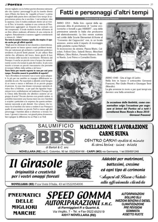 27

dovuto tagliarlo con le forbici perché diventava talmente
alto che copriva i personaggi! In più ho inserito diversi
rami d’Abete che fanno da “cappello al bosco” e prima
di tagliarli dalla pianta devo calcolare il loro tempo di so-
                                                                   Fatti e personaggi d’altri tempi
pravvivenza prima che si secchino. I vari ambienti, oltre                                    Rubrica a cura di Giovanni Franzoni
la capanna, sono il mulino,realizzato dentro ad un tron-
co di Pino, la locanda, ospitata in una corteccia di Pino.
                                                                ANNO 1953 - Nella foto: operai della ap-
Quest’anno aggiungerò un Emporio che costruirò con              prezzata ditta di produzione di “cucine eco-
del compensato. Il locale risulterà ricavato all’interno di     nomiche e fornelli a gas HEBERT”, una delle
un finto albero realizzato all’interno di una corteccia di      primissime aziende in Italia che produceva
sughero. Naturalmente ci saranno oggetti e arredamenti          tali elettrodomestici. La foto venne scattata
a misura di…folletti ”                                          nel cortile delle Scuole Elementari di fronte al
tra tutta la natura ricreata e quella che respira c’è spa-      “Convento dei Cappuccini” ove, in un locale
zio anche per gli effetti speciali.                             annesso, aveva sede il reparto di montaggio
“Negli anni ho eliminato le luci classiche a intermittenza.
                                                                delle predette cucine Hebert.
Infatti queste mi hanno spesso creato problemi tecnici.
Ora per valorizzare gli ambienti e i particolari preferisco
                                                                Si riconoscono da sinistra: Piazza Mario, Cal-
avvalermi di piccoli faretti piazzati. In più utilizzo fibre    zolari, Folloni Gino, Salardi Renzo, Meschieri
ottiche che, all’interno del bosco, fanno giochi di luce        William, Oliva Abdon, Pavarini Rainero, Boni-
che ricreano delle lucciole in movimento. All’interno del       ni Nardo, Losi Primo e Corradini Ennio.
Presepe c’è anche un piccolo corso d’acqua che natural-
mente scorre e fa ruotare la pala del mulino. In più sono
riuscito a trovare un piccolo meccanismo che permette
di ricreare l’effetto della nebbia e del fumo.”
tanta fatica per tenerlo esposto in casa per così poco
tempo. Potrebbe esserci la possibilità di esporlo?
“Qui a Novellara al momento non ci sono spazi adegua-
ti. In più per me sarebbe un impegno difficilmente so-                                                             ANNO 1949 - Gita al lago di Ledro.
stenibile da solo. Per esportarlo e allestirlo avrei bisogno                                                       Nella foto in basso il sottoscritto Giovanni
di un mese e mezzo e dell’aiuto di un piccolo gruppo                                                               Franzoni, Pier Giulio Pinotti e Giuseppe Terzi
di persone. In casa mia rimane comunque operante al-                                                               (Marullo).
meno fino a Febbraio…e per quel che riguarda l’espo-                                                               La gita avvenne in moto e per quei tempi era
sizione trovo soddisfazione nel realizzare il Presepe del-                                                         davvero una bella avventura!
la Chiesa della Bernolda che allestisco assieme ad un
gruppo di amici” Peccato davvero non poterlo vedere, si
potrebbe trascorrere una buona mezz’ora con i bambini
a scoprire i particolari e le sorprese che questa ambien-
                                                                                                                    in occasione delle festività, come con-
tazione nasconde ai più distratti. Uno scherzo che Lo-
renzo fa ai bambini che vanno a vedere il suo Presepe è                                                             suetudine colgo l’occasione per augu-
quello di nascondere un piccolo Troll in mezzo agli altri                                                           rare ai lettori del Portico ed a tutti i
personaggi. I bambini allora si divertono a trovare l’in-                                                           novellaresi Buon natale e Buon 2010
truso. I giovani ci riescono, noi grandi prima dovremmo                                                                                  Giovanni Franzoni
farci spiegare la differenza tra un Pixie e un Troll.



                                          SALUMIFICIO                                   MACELLAZIONE E LAVORAZIONE
                                                                                               CARNE SUINA
                                                                                            Centro Carni vendita al minuto
                                                                                                    di carni bovine - suine - avicole
                                                    di Bartoli & C. snc
                  NOVELLARA (RE) via C. Colombo, 90 tel. 0522/654166 - CARPI (MO) via Germania, 1 tel.059/691248




    il Girasole
                                                                                                              Addobbi per matrimoni,
                                                                                                                   battesimi, cresime
                                                                                                             ed ogni tipo di cerimonia
          originalità e creatività
        per i vostri omaggi floreali                                                                        Auguri di Buon Natale
        novellara (re) P.zza Unità D’Italia, 43 tel 0522/654006
                                                                                                            alla affezionata clientela
 