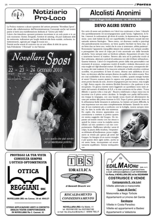 28




 La Proloco insieme a alcuni operatori del settore presenta “Novellara Sposi”.                       devo aGire SuBito
 Grazie alla collaborazione dell’Amministrazione Comunale anche nel nostro
 paese si terrà una manifestazione dedicata al “Giorno più bello”.                    Ero certo di avere seri problemi con l’alcol ma continuavo a bere. I disturbi
 Coloro che intendono sposarsi potranno incontrare in un solo posto e in un           che quotidianamente mi accompagnavano quali l’ansia, l’agitazione, le fo-
 solo momento: fioristi, fotografo, fornitori di catering, chi può realizzare abiti   bie, i tremori, le sudorazioni, gli sforzi di vomito, la depressione, la dispera-
 da cerimonia, indicazioni per luoghi dedicati alla festa nuziale, orchestre, in-     zione, sono stati trattati da me con superficialità; li ritenevo causati dal mio
 trattenimento, agenzie per viaggi di nozze ecc...                                    naturale sistema fisiologico. “Beva meno, mi dicevano medici e psicologi
 Previsti anche eventi di contorno tra cui una sfilata di abiti da sposa.             che periodicamente incontravo, se beve quattro bicchieri ne beva due, se
 Sala Polivalente “I Nomadi” in via Falcone.                                          ne beve due ne beva uno, vedrà che le cose si sistemano, abbia pazienza”.
                                                                                      Nonostante l’apparente tranquillità datami dai sanitari, ero sempre assalito
                                                                                      e perseguitato dai sensi di colpa per il mio anormale uso delle bevande
                                                                                      alcoliche. Sono sempre stato un bevitore solitario, frequentavo di rado i bar
                                                                                      e raramente bevevo al mattino. Bevevo alla sera ed in particolar modo al
                                                                                      fine settimana, alternavo periodi di astinenza con altri di libero abbandono.
                                                                                      Quanta tristezza. L’alcol si è impadronito presto della mia personalità e nei
                                                                                      momenti di eccesso, sorgevano motivi di inutili e violente discussioni con
                                                                                      mia moglie ed i figli diventati maturi. Gli ultimi cinque anni, consapevole del-
                                                                                      la causa dei miei malanni, li ho trascorsi subendo a livello emotivo continue
                                                                                      sconfitte, mi promettevo di bere di meno, diverse sere addirittura di non
                                                                                      bere, mi ritrovavo alla fine sempre diverso da quello che volevo essere. Non
                                                                                      ero mai soddisfatto di me stesso; l’eterno sconfitto, quante energie buttate
                                                                                      al vento! Dovevo essere aiutato lo sapevo ma qualcosa mi ricordava che
                                                                                      avrei potuto farcela da solo, dovevo impegnarmi per me stesso, mia moglie
                                                                                      e i figli. Avevo saputo che esisteva Alcolisti Anonimi e che qualcuno si era
                                                                                      recuperato. Un giorno mentre stavo leggendo un quotidiano sono stato at-
                                                                                      tratto dal numero di telefono di A.A. e la mia coscienza mi ha urlato: “Forza
                                                                                      Alfredo o questa volta o mai più”. Riuscii a telefonare e dopo mezz’ora mi
                                                                                      incontrai con il primo amico alcolista. In famiglia non parlai dell’incontro,
                                                                                      era troppa la vergogna, con una banale scusa riuscii ad allontanarmi da
                                                                                      casa per andare alla prima riunione in A.A. Dopo il primo periodo dove mi
                                                                                      fu abbastanza facile rimanere in astinenza, ho iniziato ad avere difficoltà, la
                                                                                      mia impotenza non era stata completamente dichiarata. Quando ho accet-
                                                                                      tato di non mettermi più a confronto con la bottiglia, (aveva sempre vinto
                                                                                      lei), ho dato la svolta alla mia esistenza.
                                                                                      Ho capito che dovevo apprendere con
                                                                                      convinzione e mettere in pratica quanto
                                                                                      mi veniva suggerito dal Gruppo. Ho im-
                                                                                      parato ad essere onesto con me stesso e
                                                                                      quindi ho inteso come la malattia aveva
                                                                                      influito sul mio carattere e sul mio com-
                                                                                      portamento. Riaffiorano talvolta i sensi di
                                                                                      colpa, la paura della ricaduta, l’impazien-
                                                                                      za abbinata all’intolleranza, posso miglio-
                                                                                      rarmi se rivedo più spesso gli amici del
                                                                                      Gruppo; ho bisogno di un nuovo risveglio
                                                                                      e per questo devo agire subito, anche se
                                                                                      mi sento bene, riconquistato ed emoti-
                                                                                      vamente equilibrato. Serene ventiquattro
                                                                                      ore.


     ProteGGi la tua viSta
        ConSulta SemPre
     l'ottiCo oPtometriSta


             ottiCa                                                                                               V.le Roma, 4 NOVELLARA (RE) tel.fax 0522/654808
                                                                                                                      COSTRUISCE E VENDE
                                                                                                                          Campagnola E. via Levi
                                                                                                                   Villette abbinate e maisonette
                                                                                                                              “Lago di Garda”
                                                                                                                   Maisonette a Nago Torbole
                                                                                                                   Appartamenti a Limone del Garda
 novellara (re) via Cavour, 16 tel. 654127
                                                                                                                                 Sardegna
                                                                                                                   Villette in Costa Paradiso
 Studio aPPliCazioni lenti a Contatto
    analiSi viSiva ComPuterizzata
                                                                                                                   Villette ed appartamenti a Badesi
     in novellara via C. Cantoni, 21                                                                               Appartamenti a Valledoria
 