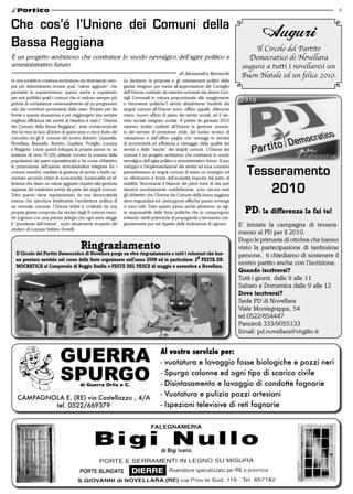 5


Che cos’é l’Unione dei Comuni della
                                                                                                                                             Auguri
Bassa Reggiana                                                                                                                          Il Circolo del Partito
è un progetto ambizioso che costituisce lo snodo nevralgico dell’agire politico e                                                     Democratico di Novellara
amministrativo futuro.                                                                                                              augura a tutti i novellaresi un
                                                                                                     di Alessandro Baracchi
                                                                                                                                    Buon Natale ed un felice 2010.
In una società in continua evoluzione sta diventando sem-          Le decisioni, le proposte e gli orientamenti politici della
pre più determinante trovare quel “valore aggiunto” che            giunta vengono poi messi all’approvazione del Consiglio
permette la sopravvivenza; questo anche e soprattutto              dell’Unione costituito da membri nominati dai diversi Con-
per enti pubblici quali i comuni che si vedono sempre più          sigli Comunali in misura proporzionale alle maggioranze
gravati di competenze contestualmente ad un progressivo            e minoranze politiche.I servizi attualmente trasferiti dai
calo dei contributi provenienti dallo stato. Proprio per far       singoli comuni all’Unione sono: ufficio appalti, difensore
fronte a questa situaazione e per raggiungere una sempre           civico, nuovo ufficio di piano dei servizi sociali, ed il ser-
migliore efficienza dei servizi al cittadino è nata l’ “Unione     vizio sociale integrato zonale. A partire da gennaio 2010
dei Comuni della Bassa Reggiana”, ente sovracomunale               saranno inoltre conferiti all’Unione la gestione associa-
che ha visto la luce all’inizio di quest’anno e che è frutto del   ta del servizio di protezione civile, del nucleo tecnico di
connubio tra gli 8 comuni del nostro distretto: Guastalla,         valutazione e dell’ufficio paghe con vantaggi in termini
Novellara, Brescello, Boretto, Gualtieri, Poviglio, Luzzara        di economicità ed efficienza a vantaggio della qualità dei
e Reggiolo. L’ente quindi sviluppa la propria azione su un         servizi e delle “tasche” dei singoli comuni. L’Unione dei
territorio di circa 70.000 abitanti (ovvero la somma delle         comuni è un progetto ambizioso che costituisce lo snodo
popolazioni dei paesi sopraelencati) e ha come obbiettivo          nevralgico dell’agire politico e amministrativo futuro. Il suo
la promozione dell’azione amministrativa integrata fra i
comuni membri, mediate la gestione di servizi a livello ac-
centrato secondo criteri di economicità, funzionalità ed ef-
                                                                   sviluppo e l’implementazione dei servizi ad essa connessi
                                                                   permetteranno ai singoli comuni di avere un sostegno ed
                                                                   un riferimento a fronte dell’austerità imposta dal patto di
                                                                                                                                       Tesseramento
                                                                                                                                           2010
ficienza che diano un valore aggiunto rispetto alla gestione       stabilità. Nonostante il bilancio dei primi mesi di vita può
separata dei medesimi servizi da parte dei singoli comuni.         ritenersi assolutamente soddisfacente, sono ancora tanti
Tutto questo viene regolamentato da una democraticità              gli obbiettivi che l’Unione dei Comuni della bassa reggiana
interna che riproduce fedelmente l’architettura politica di        deve traguardare ed i presupposti affinché questo avvenga
un normale comune: l’Unione infatti è costituita da una
propria giunta composta dai sindaci degli 8 comuni mem-
                                                                   ci sono tutti. Tutto questo passa anche attraverso un agi-
                                                                   re responsabile delle forze politiche che la compongono            Pd: la differenza la fai tu!
bri (ognuno con una precisa delega) che ogni anno elegge           evitando sterili polemiche di propaganda e lavorando con-
il “presidente dell’unione”, ruolo attualmente ricoperto del       giuntamente pur nel rispetto delle inclinazioni di ognuno.       E’ iniziata la campagna di tessera-
sindaco di Luzzara Stefano Donelli.
                                                                                                                                    mento al PD per il 2010.
                                                                                                                                    Dopo le primarie di ottobre che hanno
                                         ringraziamento                                                                             visto la partecipazione di tantissime
  il Circolo del Partito democratico di novellara porge un vivo ringraziamento a tutti i volontari che han-                         persone, ti chiediamo di sostenere il
  no prestato servizio nel corso delle feste organizzate nell’anno 2009 ed in particolare: 2a FeSta de-
  moCratiCa al Campovolo di reggio emilia e FeSte del PeSCe di maggio e novembre a novellara.
                                                                                                                                    nostro partito anche con l’iscrizione.
                                                                                                                                    Quando iscriversi?
                                                                                                                                    Tutti i giorni dalle 9 alle 11
                                                                                                                                    Sabato e Domenica dalle 9 alle 12
                                                                                                                                    dove iscriversi?
                                                                                                                                    Sede PD di Novellara
                                                                                                                                    Viale Montegrappa, 54
                                                                                                                                    tel.0522/654447
                                                                                                                                    Panciroli 333/9055133
                                                                                                                                    Email: pd.novellara@virgilio.it
 