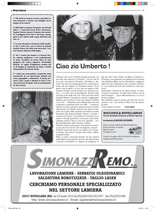 29



       1. Chi andrà in vacanza al mare, potrebbe es-
       sere fortunato e trovare una bottiglia con la
       mappa di un tesoro!

       2. Molti libri ci parlano dei pirati: uno dei più
       belli è : l’ Isola del tesoro di R.L. Stevenson.
       Capitan Uncino invece è il pirata che vorreb-
       be sconfiggere Peter Pan e che tiene ormeg-
       giato il suo veliero nelle acque dell’Isola che
       non c’è.

       3. La nave dei pirati si riconosce dalla bandie-
       ra che è tutta nera, con al centro un grande
       teschio bianco con delle ossa incrociate. I pi-
       rati l’hanno chiamata Jolly Roger.

       4. Tra i corsari più famosi c’è Francis Dra-
       ke, esperto navigatore e nei combattimenti
       in mare. Sconfisse un intera flotta di navi
       spagnole che veniva chiamata l’Invincibile
       Armata. La regina d’Inghilterra nemica del
       re di Spagna lo trasformò da ladro a nobile
       chiamandolo Sir Francis Drake.
                                                           Ciao zio Umberto !
       5. I pirati per nascondersi, scoprivano isole
       sconosciute da cui riportavano animali rari         Umberto, per noi zio Umberto,sempre presente, ma            giro per tutti i teatri d’Italia, da Milano a Palermo e,
       come pappagalli e scimmiette. Il pirata per-        per tanti, per molti era il “Number”. Chi può dire di       d’Europa. Si era talmente consolidata la loro amicizia
       corre i mari, assale e depreda le navi. Il cor-     non aver conosciuto il Number a Novellara e din-            che addirittura Milva venne a Novellara e soggiornò
       saro attaccava di regola, solo su autorizzazio-     torni? Per anni, da sempre,girava fra i nostri paesi a      nella sua casa. Organizzava vere e proprie “spedizio-
       ne del sovrano.                                     bordo del suo furgone “La boutique volante”, fra la         ni” con amiche ed amici per assistere ai suoi spet-
                                                           gente e per la gente e la sua casa era aperta a tutti,      tacoli.
                                                           sempre. Umberto amava le belle cose, amava la mu-           Quell’ultimo venerdì, le tue ultime parole, mi dice-
                                                           sica…. e a volte cerco di immaginarlo, giovane nella        sti quasi sussurrando “ho fatto tante offerte a chi ne
                                                           seconda metà degli anni ‘50, come racconta anche            aveva bisogno”… poi ti addormentarono e tu non ti
                                                           il fratello Rainero, prendere la corriera e raggiungere     sei più svegliato…
                                                           Modena per le lezioni di canto dal maestro Confetta         Non abbiamo avuto il tempo per dirti che non la-
                                                           con la sua …“bellissima amica Wanda Berti, che tutti        sceremo soli i tuoi bimbi in Africa che hai aiutato
                                                           si giravano a guardare tanto era bella”….Cantarono          da anni.
                                                           insieme in tante occasioni e spettacoli presso il teatro    Come sempre un bacio.             I tuoi nipoti.
                                                           dell’oratorio poi Wanda divenne una famosa inter-
                                                           prete nel mondo delle operette ed Umberto dovette
                                                           arrendersi alle ripetute laringiti. Amava i concerti, i       BOCCIOFILA NOVELLARESE
                                                           musical ed il teatro: non perdeva l’occasione di as-          Circolo ArciStella di Bronzo al Merito Sportivo
                                                           sistere a tutti gli spettacoli e conoscere molti artisti.
                                                           Umberto amava i fiori,in casa ed in giardino… ed i            In memoria di AZZONI GIOVANNI
                                                           fiori alla Madonna della Fossetta, il sabato.
                                                           Umberto amava camminare e tutti i giorni cammina-             Hanno donato alla Bocciofila Novellarese:
                                                           va per più di un’ora fino alla via Arginone, sempre.          Ruini Giovanni e Claudio
                                                           Umberto aveva due amori: sua madre, per noi non-              Bigi Giovanni
                                                           na Teresa, alla quale è sempre stato vicino e Milva,          Famiglia Azzoni
                                                           la grande artista.
                                                           Milva, si erano conosciuti giovani, lei che cantava           L’intero consiglio della Bocciofila Novellarese
                                                           nelle balere e poi il grande successo nei teatri di tutto     ringrazia pubblicamente
                                                           il mondo ed Umberto la “seguiva ed inseguiva” in




                                                                                                                                                             S.r.l.

                            LAVORAZIONE LAMIERE - SERBATOI OLEODINAMICI
                               SALDATURA ROBOTIZZATA - TAGLIO LASER
                            CERCHIAMO PERSONALE SPECIALIZZATO
                                   NEL SETTORE LAMIERA
                      42017 NOVELLARA (RE) via E.Ferrari, 8/10 tel.0522/651041/651047 - fax 0522/651449
                             http: www.simonazziremo.it - Email: segreteria@simonazziremo.it

Portico-269.indd 29                                                                                                                                                    15/07/10 11.03
 