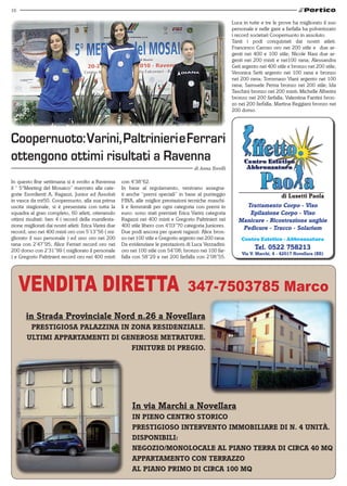 16

                                                                                                           Luca in tutte e tre le prove ha migliorato il suo
                                                                                                           personale e nelle gare a farfalla ha polverizzato
                                                                                                           i record societari Coopernuoto in assoluto.
                                                                                                           Tanti i podi conquistati dai nostri atleti:
                                                                                                           Francesco Caroso oro nei 200 stile e due ar-
                                                                                                           genti nei 400 e 100 stile; Nicole Nasi due ar-
                                                                                                           genti nei 200 misti e nei100 rana; Alessandra
                                                                                                           Geti argento nei 400 stile e bronzo nei 200 stile;
                                                                                                           Veronica Setti argento nei 100 rana e bronzo
                                                                                                           nei 200 rana; Tommaso Viani argento nei 100
                                                                                                           rana; Samuele Perna bronzo nei 200 stile; Ida
                                                                                                           Taschini bronzo nei 200 misti; Michelle Alberini
                                                                                                           bronzo nei 200 farfalla; Valentina Fantini bron-
                                                                                                           zo nei 200 farfalla; Martina Reggiani bronzo nei
                                                                                                           200 dorso.




Coopernuoto: Varini, Paltrinieri e Ferrari
ottengono ottimi risultati a Ravenna
                                                                                         di Anna Torelli

In questo fine settimana si è svolto a Ravenna         con 4’38’’62.
il “ 5°Meeting del Mosaico” riservato alle cate-       In base al regolamento, venivano assegna-
gorie Esordienti A, Ragazzi, Junior ed Assoluti        ti anche “premi speciali” in base al punteggio                             di Lusetti Paola
in vasca da mt50. Coopernuoto, alla sua prima          FINA, alle miglior prestazioni tecniche maschi-
uscita stagionale, si è presentata con tutta la        li e femminili per ogni categoria con premi in           trattamento corpo - Viso
squadra al gran completo, 60 atleti, ottenendo         euro: sono stati premiati Erica Varini categoria          Epilazione corpo - Viso
ottimi risultati: ben 4 i record della manifesta-      Ragazzi nei 400 misti e Gregorio Paltrinieri nei       Manicure - Ricostruzione unghie
zione migliorati dai nostri atleti: Erica Varini due   400 stile libero con 4’03’’70 categoria Juniores.
                                                                                                               Pedicure - trucco - solarium
record, uno nei 400 misti oro con 5’13’’56 ( mi-       Due podi ancora per questi ragazzi: Alice bron-
gliorato il suo personale ) ed uno oro nei 200         zo nei 100 stile e Gregorio argento nei 200 rana.       centro estetico - abbronzatura
rana con 2’47’’95; Alice Ferrari record oro nei        Da evidenziare le prestazioni di Luca Vezzadini:
200 dorso con 2’31’’99 ( migliorato il personale       oro nei 100 stile con 54’’08; bronzo nei 100 far-
                                                                                                                     tel. 0522 758213
                                                                                                               Via V. Marchi, 4 - 42017 Novellara (RE)
) e Gregorio Paltrinieri record oro nei 400 misti      falla con 58’’29 e nei 200 farfalla con 2’08’’55.




     VENDITA DIRETTA                                                                  347-7503785 Marco
       in strada Provinciale Nord n.26 a Novellara
        PREstIGIosA PALAzzINA IN zoNA REsIDENzIALE.
       uLtIMI APPARtAMENtI DI GENERosE MEtRAtuRE.
                                 fINItuRE DI PREGIo.




                                                            In via Marchi a Novellara
                                                            IN PIENo cENtRo stoRIco
                                                            PREstIGIoso INtERVENto IMMobILIARE DI N. 4 uNItà.
                                                            DIsPoNIbILI:
                                                            NEGozIo/MoNoLocALE AL PIANo tERRA DI cIRcA 40 MQ
                                                            APPARtAMENto coN tERRAzzo
                                                            AL PIANo PRIMo DI cIRcA 100 MQ
 
