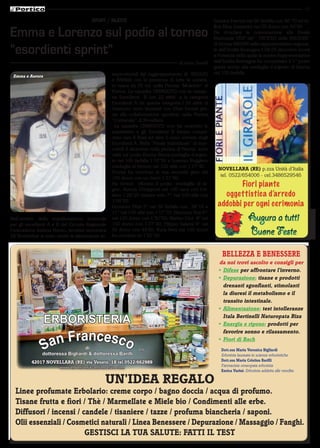 17

                                       SPORT / NuOTO                                                  Gessica Ferroni nei 50 farfalla con 46’’70 ed in-
                                                                                                      fine Elisa Gasperini nei 50 dorso con 50’’60
Emma e Lorenzo sul podio al torneo                                                                    Da ricordare la convocazione alla Finale
                                                                                                      Nazionale UISP del “ TROFEO delle REGIONI”
                                                                                                      di Emma BRIONI nella rappresentativa regiona-
“esordienti sprint”                                                                                   le dell’Emilia Romagna il 04-05 dicembre scorsi
                                                                                                      a Pomezia nella quale la nostra Rappresentativa
                                                                                    di Anna Torelli   dell’Emilia Romagna ha conquistato il 1° posto
                                                                                                      grazie anche alla medaglia d’argento di Emma
                                                  terprovinciali del raggruppamento di REGGIO         nei 100 farfalla.
 Emma e Aurora
                                                  e PARMA con la presenza di tutte le società,
                                                  in vasca da 25 mt. nella Piscina “Moletolo” di
                                                  Parma. La squadra UNINUOTO con la catego-
                                                  ria Esordienti B con 22 atleti e la categoria
                                                  Esordienti A (in questa categoria i 20 atleti di
                                                  Uninuoto sono tesserati con Ober Ferrari gra-
                                                  zie alla collaborazione sportiva) nella Piscina
                                                  “Comunale” di Novellara.
                                                    La squadra UNINUOTO non ha smentito le
                                                  aspettative e gli Esordienti B hanno conqui-
                                                  stato ben 8 finali ed altre 5 sono arrivate dagli
                                                  Esordienti A. Nella “Finale Individuale” di mer-
                                                  coledì 8 dicembre nella piscina di Parma, sono
                                                  saliti sul podio Emma Brioni medaglia d’argen-
                                                  to nei 100 farfalla 1’16’’50 e Lorenzo Ruggiero
                                                  medaglia di bronzo nei 100 stile con 1’17’’40.
                                                                                                        NoVELLARA (RE) p.zza Unità d’Italia
                                                  Emma ha concluso la sua seconda gara dei
                                                  100 dorso con un buon 1’21’’60.
                                                                                                         tel. 0522/654006 - cel.3486529546
                                                  Ha invece sfiorato il podio, medaglia di le-                 Fiori piante
                                                  gno, Aurora Chiapponi nei 100 rana con l’ot-
                                                  timo 1’28’’20 mentre solo 7^ nei 100 stile con          oggettistica d’arredo
                                                  1’09’’00.
                                                  Giovanni Pilati 5° nei 50 farfalla con 38’’10 e       addobbi per ogni cerimonia
                                                  11° nei 100 stile con 1’17’’70; Eleonora Tosi 6^
Nell’ambito della manifestazione invernale
per gli esordienti A e B del Circuito Regionale
                                                  nei 100 dorso con 1’30’’50; Matteo Ceci 8° nei
                                                  100 dorso con 1’27’’40; Filippo Salami 9° nei
                                                                                                                         Augura a tutti
Federazione Italiana Nuoto, tenutasi domenica
28 Novembre si sono svolte le eliminatorie in-
                                                  50 dorso con 44’50; Yuna Preti nei 100 dorso
                                                  ha concluso in 1’25’’30;
                                                                                                                         Buone Feste
                                                                                                          bELLEzzA E bENEssERE
                                                                                                        da noi trovi ascolto e consigli per
                                                                                                        •	 Difese per affrontare l’inverno.
                                                                                                        •	 Depurazione: tisane e prodotti
                                                                                                           drenanti sgonfianti, stimolanti
                                                                                                           la diuresi il metabolismo e il
                                                                                                           transito intestinale.
                                                                                                        •	 Alimentazione: test intolleranze

                 ERBORISTERIA                                                                              Itala bertinelli Naturopata Riza
                                                                                                        •	 Energia e riposo: prodotti per


                 an Francesco
                                                                                                           favorire sonno e rilassamento.
                                                                                                        •	 fiori di bach
               S                  di
               dottoressa Bigliardi & dottoressa Barilli
                                                               snc                                       Dott.ssa Maria Veronica bigliardi
                                                                                                         Erborista laureata in scienze erboristiche
          42017 NoVELLARA (RE) via Veneto, 18 tel.0522/662989                                            Dott.ssa Maria cristina barilli
                        www.erboristeriasanfrancesco.com                                                 Farmacista omeopata erborista
                                                                                                         Enrica Varini: Erborista addetta alle vendite.

                                              uN’IDEA REGALo
  Linee profumate Erbolario: creme corpo / bagno doccia / acqua di profumo.
  tisane frutta e fiori / thè / Marmellate e Miele bio / condimenti alle erbe.
  Diffusori / incensi / candele / tisaniere / tazze / profuma biancheria / saponi.
  olii essenziali / cosmetici naturali / Linea benessere / Depurazione / Massaggio / fanghi.
                         GEstIscI LA tuA sALutE: fAttI IL tEst
 