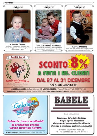 21


              Auguri                                           Auguri                                              Auguri




                                                             “tantissimi auguroni a
         a simone chiozzi
  per il suo 1° compleanno. Nella lieta ricor-     GIuLIA E fILIPPo DIGNAtIcI
renza lo festeggiano la mamma Giorgia, papà      in occasione del loro primo e sesto compleanno                MAttIA zAffERRI
                                                 da mamma, papà, nonni e bisnonni. Siete la no-     Buone feste dalla mamma Alice e papà Giovanni,
             Fabio, i nonni e gli zii.
                                                              stra gioia più grande!”                   dai nonni e bisnonni e dallo zio Andrea.




                                                       SCONTO
                                                    A TUTTI I NS. CLIENTI
                                                                                                            8%
                  dal 1981
    Qualità, Convenienza e Cortesia
                                                    DAL 27 AL 31 DICEMBRE
           al Vostro Servizio                                             nei punti vendita di:
           coRREGGIo (RE) via Don Minzoni, 12 tel.0522-691231 - Piazza S.Rocco, 7 tel. 0522-732169
 cAMPAGNoLA E. (RE) Piazza Roma, 70 tel. 0522/631733 - sAN MARtINo IN RIo (RE) via San Rocco, 29 tel. 0522/695930




                                                                                                  E-mail: infobabele@iol.it

                                                                                  traduzioni da/in tutte le lingue
    Gelateria, torte e semifreddi                                                    di ogni tipo di documenti
                                                                              Giuramenti / asseverazioni in tribunale
       di produzione propria                                                Disbrigo e assistenza pratiche commerciali
     VAstA DIstEsA EstIVA                                                                   Novellara (RE) via XXV Aprile, 21
 NoVELLARA (RE) Via Costituzione, 113 tel. 0522/661175                                Tel. / Fax 0522 651251 Cell. 348 3552153
 