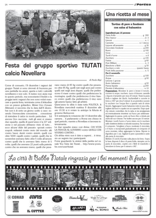 24




                                                                                                              una ricetta al mese
                                                                                                                 Rubrica a cura di Domenico e Eletta

                                                                                                                       tortino di pere e fondente
                                                                                                                         con salsa al balsamico
                                                                                                              Ingredienti per 10 persone
                                                                                                              Pasta frolla ............................................. g. 300
                                                                                                              Vino bianco ...............................................cl. 3
                                                                                                              Limoni ...................................................... n. 1
                                                                                                              Cannetta ...........................................n.1 stecca
                                                                                                              Liquore all’amaretto .................................. g.30
                                                                                                              Cioccolato fondente ................................ g.200
                                                                                                              Burro ...................................................... g.100
                                                                                                              Uova ........................................................... n.2
                                                                                                              Tuorli d’uova ............................................... n.4
                                                                                                              Zucchero ................................................ g.100
                                                                                                              Farina ....................................................... g.60

Festa del gruppo sportivo TIuTATI
                                                                                                              Pere William ............................................... n. 3
                                                                                                              Mandone a filetti ....................................... g.50
                                                                                                              Zucchero a velo ........................... quanto basta
                                                                                                              Frutti della passione ................................... n. 5
calcio Novellara                                                                                              Per il caramello
                                                                                                              Zucchero ................................................ g.100
                                                                                                              Acqua ....................................................... g.50
                                                                                             di Paolo Bigi    Limone 1 goccia
                                                                                                              Aceto balsamico ....................................... g.50
Come di consueto, l’8 dicembre i ragazzi del            vano meno di 85 kg contro quelli che pesava-          Panna liquida .......................................... g.200
gruppo Tiutati si sono ritrovati di buonora per         no oltre 85 Kg; quelli nati negli anni pari contro    Pirottini d’alluminino ................................. n.10
una partitella tra amici, aperta a tutti i calciofili   quelli nati negli anni dispari; quelli che preferi-   Preparazione: Mondare le pere e levare il torsolo,
novellaresi e non solo. Il meteo non aiuta mai          scono il mare contro quelli che preferiscono la       cuocere in acqua, zucchero, succo di limone, cannella
in questo periodo, ma nonostante il freddo e la         montagna; quelli che preferiscono il vino bian-       e liquore d’amaretto per circa 20 minuti. Tirare la pasta
                                                        co contro quelli che preferiscono il vino nero        frolla e tagliare dei dischi, bucherellarli e cuocere in
pioggia tanti i ragazzi che non sono voluti man-
                                                        (gli astemi hanno fatto gli arbitri).                 forno a 160° per circa 5 minuti. In un pentolino cuocere
care a questa festa, terminata come d’abitudine                                                               lo zucchero con l‘acqua fino a quando sarà di colore
con un pranzo goliardico. Mister Cico (Cesare           Quest’anno la sfida è stata tutta POLITICA. A
                                                                                                              biondo. Aggiungere l’aceto balsamico tutto in una volta,
Altimani) ci racconta che la data dell’8 dicem-         Novellara mercoledì mattina 8 dicembre alle           togliere dal fuoco e coprile con un coperchio. Dopo qual-
bre non è di certo un giorno scelto a caso: es-         ore 10.30 si è votato in anticipo la fiducia al       che minuto controllare che la salsa si sia amalgamata
sendo l’immacolata concezione… concezione               governo Berlusconi.                                   ed eventualmente rimettere sul fuoco per addensare.
di intendere il calcio in modo particolare… Ed          Si è anticipata la votazione del 14 dicembre alla     Aggiungere la panna, porla sul fuoco fino a ridurla per
ancora Cico racconta…tutti gli anni si creano           camera… il parlamento a Roma era chiuso in            metà del suo volume. Far bollire ancora per 10 minuti.
due squadre, quella di quest’anno è la 33° edi-         quel periodo, mentre a Novellara si lavorara in-      Montare i tuorli d’uovo e l‘uovo intero con lo zucchero
                                                        tensamente.                                           nello sbattitore elettrico a velocità massima. Far montare
zione e nel passato abbiamo visto di tutto…
                                                        Le due squadre erano così divise: CHI VOTA            il composto. Sciogliere a fuoco moderato il cioccolato
ecco alcune sfide del passato: sposati contro                                                                 e il burro e incorporarli gradualmente al composto di
scapoli; milanisti contro resto del mondo; alti         LA FIDUCIA AL GOVERNO contro QUELLI CHE
                                                                                                              uova montate; infine aggiungere la farina. Riporre in
contro bassi; destri contro sinistri; quelli con        VOTANO CONTRO…                                        frigorifero per 1 ora. Tagliare le pere a pezzettini e unire
oltre 5000 capelli contro i pelati; quelli che in       Chi abbia vinto non è dato a sapersi… è rima-         alla pasta di cioccolato.
novembre avevano fatto oltre 5 volte all’amore          sto un segreto tra i partecipanti.                    Mettere 10 cerchi d’acciaio sulla placca da forno. Sopra
contro quelli che lo avevano fatto meno di 5            Forse guardando la sintesi della partita sul ca-      la base disporre il disco di pasta frolla, riempire con la
volte; quelli che avevano 22 punti sulla patente        nale You Tube dei Tiutati… http://www.youtu-          pasta di cioccolato, coprire con i fìletti di mandorle e
contro che ne avevano meno; quelli che pesa-            be.com/user/tiutati                                   introdurre in forno per 6 minuti a 180”.




     La città di Babbo Natale ringrazia per i bei momenti di festa:
 