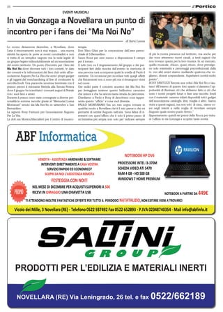 26
                                                EVENTI MuSICALI

In via Gonzaga a Novellara un punto di
incontro per i fans dei “Ma Noi No”
                                                                                                     di Sara Lanza
Lo scorso diciannove dicembre, a Novellara, dove             terapia.
l’aria d rinnovamento non è mai troppa… una nuova            Don Nino Ghisi per la concessione dell’area parroc-
attività ha aperto le porte ai nostri concittadini e non     chiale di S.Bernardino.                                     di più la nostra presenza sul territorio, ma anche per
si tratta di un semplice negozio ma la sede legale di        Sauro Rossi per aver messo a disposizione il campo          dar voce attraverso nuovi canali, a tanti ragazzi che
un gruppo legato indissolubilmente ad un’associazione        per il torneo.                                              non trovano spazio per la loro musica. In un mercato,
del nostro territorio. Un punto d’incontro per i fans dei    A tutto loro va il ringraziamento del gruppo e dei par-     quello musicale, chiuso, quasi ottuso, dove prevalgo-
Ma Noi No dove ritrovare tutti i loro contatti, le date      tecipanti lieti della riuscita dell’evento in memoria di    no solo esteriorità e personaggi preconfezionati dalla
dei concerti e le informazioni del fans club unito all’as-   una persona cara scomparsa quale la sorella di Paolo il     tv, con altri amici stiamo studiando qualcosa che vo-
sociazione Augusto Per La Vita che avrà i propri gadget      cantante. Un’occasione per ricordare tutti quegli affetti   gliamo, diventi sorprendente. Aspettatevi novità molto
e gli oggetti del merchandising al fine di continuare la     che fisicamente non ci sono più ma ci rimangono vicini      presto”.
raccolta fondi. Una piacevole sessione terminata con il      nel cuore.                                                  ROSY FANTUZZI”Ancora una volta i Ma Noi No ci aiu-
pranzo presso il ristorante Briciola alla Tenuta Riviera     Ore sedici parte il concerto acustico dei Ma Noi No         tano! All’interno di questo loro spazio ci daranno l’op-
dove il gruppo ha scambiato i consueti auguri di Natale      per festeggiare insieme questo bellissimo cammino           portunità di illustrare ciò che abbiamo fatto e ciò che
con i suoi fans e amici.                                     che unisce e che ha ancora tanta strada da percorrere.      sono i nostri progetti futuri e fare una raccolta fondi
Durante il pranzo sono state consegnate a diverse per-       Chiediamo a Paolo e Rosy di descriverci cosa rappre-        con il materiale: saranno infatti disponibili tutti i gadget
sonalità le somme raccolte grazie al “Memorial Luana         senta questo “ufficio” e cosa vuol divenire.                dell’associazione cataloghi, libri, maglie e altro. Siamo
Montanari” tenuto dai Ma Noi No in settembre a San           PAOLO MONTANARI:”Era un mio sogno tornare in                vicini a questi ragazzi, ma non solo di casa, siamo co-
Bernardino:                                                  qualche modo a Novellara che è il mio paese e che mi        esi negli intenti e nella voglia di ricordare sempre
La signora Rosy Fantuzzi per l’associazione Augusto          permette di sentire Augusto nell’aria. Sono felice di ri-   Augusto quale nostro punto fermo.”
Per La Vita.                                                 entrarvi con quest’ufficio che è solo il primo passo di     Appuntamento quindi nei pressi della Rocca per visita-
La dott.ssa Monica Maccaferri per il centro di musico-       un’iniziativa più ampia non solo per radicare sempre        re l’ufficio in via Gonzaga e scoprire tante novità.




      pRODOTTI pER L’EDILIzIA E MATERIALI INERTI


        NOVELLARA (RE) Via Leningrado, 26 tel. e fax 0522/662189
 