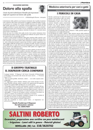 30
                    EDuCAzIONE SANITARIA
                                                                                         Medicina veterinaria per cani e gatti
Dolore alla spalla                                                                                     Rubrica a cura della dott.ssa Roberta Bocedi
Credo di poter individuare il fastidio più importante
degli arti superiori nel dolore alla spalla.
                                                                                                         I PERIcoLI IN cAsA
                                             di Michelangelo Pavone - osteopata         Talvolta i pericoli per la salute dei nostri
                                                                                        animali si nascondono nelle cose all’ap-
                                                                                        parenza più innocue, che teniamo co-
L’articolazione della spalla ha una funzione dominante che è quella di orientare        munemente in casa. Così ci sono cibi,
l’arto superiore nello spazio assicurando la maggiore mobilità possibile. Da que-       sostanze chimiche, piante ornamentali,
sta premessa ne consegue che l’ampia mobilità determina una ridotta stabilità           farmaci, ecc. che, se ingerite in quanti-
della spalla assicurata da un pacchetto muscolo-legamentoso; infatti uno dei            tà più o meno ingenti, possono causare
maggiori problemi di questa articolazione è l’instabilità. La seconda considera-        gravi sintomi di intossicazione e/o avve-
zione biomeccanica che vorrei fare è di non considerare la spalla come una sola         lenamento. La severità dei sintomi dipen-
articolazione ma come un complesso articolare di almeno 4, o secondo alcuni             de generalmente dal principio attivo contenuto e dalla quantità ingerita in
autori anche 5 articolazioni.                                                           comparazione con la taglia dell’animale.
Anche nel caso di un dolore alla spalla ricordo che la prima valutazione deve           Tra gli alimenti da evitare: cipolle e aglio (talvolta ritenuti dalla tradizione
essere fatta dal medico di base o specialista per verificare che questo dolore non      popolare validi antiparassitari ma che se assunti in quantità possono causare
sia l’espressione di una patologia in atto.                                             una forma di anemia anche molto grave), uva (causa, in alcuni cani, di una
  Il dolore è quasi sempre localizzato nella parte superiore della scapola e può        forma di insufficienza renale) e, specialmente in questo periodo natalizio,
scendere lungo il braccio e la persona ha difficoltà nel sollevare il braccio verso     cacao e cioccolata, soprattutto fondente (causa di vomito, diarrea, difficoltà
l’alto; purtroppo per questo quadro clinico abbastanza semplice molteplici sono         respiratorie, anomalie del ritmo cardiaco ed anche convulsioni e morte). Vi
le cause che possono portare a questo tipo di dolore e questo rappresenta una           sono poi altri alimenti che sarebbe meglio evitare come latte, carne cruda,
delle maggiori difficoltà nell’approccio ai problemi di spalla. Accanto ai problemi     sale, alcool, avocado e noci di macademia che possono provocare, per ra-
di instabilità dove io credo che il percorso fisioterapico con rinforzo muscolare       gioni diverse, problemi di varia natura. Generalmente si va dai più comuni
possa ottenere dei miglioramenti, le strutture della spalla sono soggette ad in-        vomito e diarrea, per lo più transitori, a gravi forme di intossicazione.
fiammazione, usura eccessivo stress.                                                    Tra le piante ornamentali (da giardino e da appartamento) ve ne sono diver-
Il ruolo dell’osteopata è quello di eseguire un esame obiettivo di tutte le articola-   se che, se ingerite, possono causare sintomi di intossicazione. Se non si è
zioni e di tutte le strutture del complesso articolare della spalla e con un esame      sicuri della non pericolosità delle piante di casa, sarebbe meglio conservarle
posturale che coinvolge in particolar modo il torace e colonna cervico-dorsale.         in luoghi inaccessibili agli animali, ricordando che i gatti possono raggiunge-
Ristabilire l’equilibrio e il giusto movimento a queste strutture può diminuire         re posti spesso impensabili. Gli animali in genere non ingeriscono le pian-
gli stati infiammatori e l’eccessivo stress. E’ chiaro che atteggiamenti posturali      te per alimentarsi ma possono farlo per gioco, noia, ingordigia o curiosità.
in chiusura o eccessiva apertura delle spalle meritano un approfondimento per           Soprattutto i gatti d’appartamento, che non hanno accesso ad un giardino
l’alterazione delle linee di movimenti degli arti superiori. Infine la valutazione      esterno e non possono così mangiare erba, tenderanno a “provare” le piante
dell’integrità muscolare diventa fondamentale in una articolazione come la spalla       che sono in casa. Alcune piante causano solo effetti locali come irritazione,
deputata al movimento. Arrivederci a tutti al prossimo appuntamento dove par-           gonfiori, ulcerazioni delle parti venute a contatto, soprattutto bocca e zone
leremo del gomito. Per informazioni 339-2913789                                         glabre. Altre causano sintomi di intossicazione generalizzata. Tra le piante
                                                                                        tossiche ricordiamo i gigli (pericolosissimi per i gatti nei quali possono cau-
                                                                                        sare una grave insufficienza renale), bulbi di tulipani e narcisi, azalee e rodo-
          Il GRuPPo tEAtRALE                                                            dendri, ricino, ciclamini, amarilli, tasso, edera, pothus e, in questo periodo,
                                                                                        stella di natale e vischio. Altri pericoli per i nostri animali possono derivare da
     IL DIAPAsoN cERcA coMPARsE                                                         sostanze chimiche comunemente conservate in casa come saponi e detersivi
                                                                                        vari, candeggina, vernici e solventi, ma anche acetone (tossico anche per
  Il gruppo teatrale “Il Diapason” del Centro Comunale di Musicoterapia                 inalazione dei vapori), canfora ed antigelo. Quest’ultimo soprattutto, con un
  di Novellara sta lavorando alla stesura del nuovo lavoro … i “Promessi                sapore dolciastro sembra attrarre particolarmente cani e gatti e può portare
  Sposi”!!!!!!!!!!                                                                      ad una grave insufficienza renale e morte. Alcune di queste sostanze posso-
   Sarà un recital godibile, divertente, satirico … con molte sorprese inim-            no essere irritanti non solo per ingestione ma anche per semplice contatto.
  maginabili!!                                                                          Lungo discorso a parte merita, e meriterà in futuro, il capitolo degli antipa-
  Per raggiungere questo obiettivo abbiamo però anche bisogno di com-                   rassitari per l’orto ed il giardino (organofosfati, carbammati e metaldeide) e
  parse (bambini, giovani, adulti e anziani) che rappresentino gli appestati            dei rodenticidi. Tra i farmaci a cui fare particolare attenzione voglio ricordare
  descritti nel capitolo XXXV dal Manzoni con queste parole:                            l’ibuprofene, l’acido acetilsalicilico (principio attivo dell’Aspirina), il parace-
  «S’immagini il lettore il recinto del lazzaretto, popolato di sedici mila ap-         tamolo (principio attivo della Tachipirina), pericolosissimo soprattutto per i
  pestati; quello spazio tutt’ingombro, dove di capanne e di baracche, dove             gatti, oltre naturalmente a sostanze illecite come gli oppiacei.
  di carri, dove di gente; quelle due interminate fughe di portici, a destra e a        E’ naturalmente impossibile elencare tutto quello che può essere pericoloso
  sinistra, piene, gremite di languenti o di cadaveri confusi, sopra sacconi, o         per i nostri animali ma, in ogni caso, se si ha il sospetto che il nostro cane o
  sulla paglia; [...] e qua e là, un andare e venire, un fermarsi, un correre, un       gatto abbia ingerito o sia venuto a contatto con qualcosa di potenzialmente
  chinarsi, un alzarsi, di convalescenti, di frenetici, di serventi.».                  pericoloso, occorre portarlo prontamente dal medico veterinario. Buona nor-
  Per mettere in scena il lazzaretto confidiamo dunque in voi, residenti di             ma è anche portare, se disponibile, la scatola della sostanza ingerita. Vi sono
  Novellara che facendo un calcolo approssimativo…                                      alcune procedure d’emergenza, come l’induzione del vomito, che possono
  siete più o meno quanti ne richiede il Manzoni!!!!                                    essere utili solo se effettuate entro 30-60 minuti dall’ingestione del tossico.
  Certi che accetterete in massa questo invito…..vi ringraziamo tut-                    La maggior parte delle sostanze citate non possiede un antidoto specifico
  ti!!!!!!!!!!!!!!!!!!!!!!!                                                             per cui il trattamento consisterà nel cercare di ridurre la quantità di tossico
                  claudio Prandini (per Il Diapason)                                    assorbito dall’organismo e nel mettere in atto tutte quelle terapie di supporto
                                                                                        per permettere all’animale di superare la fase acuta dell’avvelenamento. La
                     Per informazioni e adesioni                                        prognosi dipenderà sempre dal tipo e quantità di tossico ingerito e da quanto
                          tel. 338/9174557                                              tempo è stato ingerito prima della visita dal veterinario.




            Saltini RobeRto
     escavazioni, preparazione aree cortilive con posa autobloccanti
         - irrigazione - lavori edili in genere - Materiali ghiaiosi
                 noVellaRa (Re) Cel. 338/3620702
 