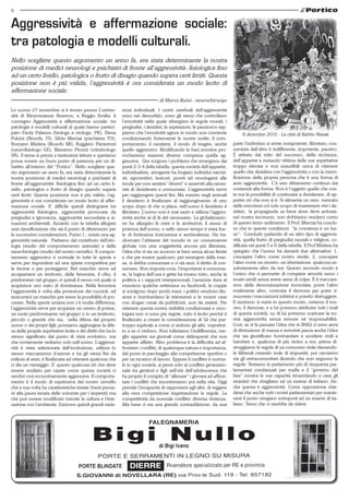 6


Aggressività e affermazione sociale:
tra patologia e modelli culturali.
Nello scegliere questo argomento un anno fa, era stata determinante la nostra
posizione di medici neurologi e psichiatri di fronte all’aggressività: fisiologica fino
ad un certo livello, patologica o frutto di disagio quando supera certi limiti. Questa
posizione non è più valida, l’aggressività è ora considerata un modo lecito di
affermazione sociale.
                                                                                  di Marco Ruini - neurochirurgo

Lo scorso 27 novembre si è tenuto presso L’univer-            zioni individuali. I centri cerebrali dell’aggressività
sità di Neuroscienze Anemos, a Reggio Emilia, il              sono nel diencefalo, sono gli stessi che controllano
convegno Aggressività e affermazione sociale: tra             l’emotività nella quale albergano le regole morali, i
patologia e modelli culturali al quale hanno parteci-         pregiudizi, i desideri, le aspirazioni, le passioni e sap-
pato Paola Palanza (biologa e etologa, PR), Elena             piamo che l’emotività agisce in modo non cosciente                8 dicembre 2010 - La città di Babbo Natale
Pulcini (filosofa, FI), Silvio Merciai (psichiatra TO),       condizionando fortemente le nostre scelte, il com-
Romano Màdera (filosofo MI), Ruggiero Pierantoni              portamento, il carattere, il modo di reagire, anche          parte l’individuo si sente onnipotente, illimitato, con-
(neurofisiologo GE), Massimo Picozzi (criminologo             quello aggressivo. Modificando le basi emotive pro-          sumista dall’altro è indifferente, impotente, passivo.
VA). Il tema si presta a tantissime letture e speriamo        vocheremo reazioni diverse compresa quella ag-               È attirato dal mito del successo, della ricchezza,
possa essere un buon punto di partenza per un di-             gressiva. Qui sorgono i problemi che emergono dai            dell’apparire e restando vittima delle sue aspettative
battito all’interno del “Portico”. Nello scegliere que-       punti 2-3-4 della tabella: questa società dell’apparire,     troppo elevate e non esaudibili cerca di ottenere
sto argomento un anno fa, era stata determinante la           individualista, arrogante ha forgiato individui narcisi-     quello che desidera con l’aggressività o con la merci-
nostra posizione di medici neurologi e psichiatri di          sti, egocentrici, insicuri, pronti ad omologarsi alle        ficazione della propria persona che è una forma di
fronte all’aggressività: fisiologica fino ad un certo li-     mode per non sentirsi “diversi” e asserviti alla neces-      auto aggressività. C’è uno slittamento continuo dai
vello, patologica o frutto di disagio quando supera           sità di desiderare e consumare. L’aggressività serve         contenuti alla forma. Non è l’oggetto quello che con-
certi limiti. Questa posizione non è più valida, l’ag-        per raggiungere questi fini. Ma mentre negli animali         ta ma la possibilità di continuare a desiderare, di ap-
gressività è ora considerata un modo lecito di affer-         il desiderio è finalizzato al raggiungimento di uno          parire ciò che non si è. Si alimenta un vero mercato
mazione sociale. E’ difficile quindi distinguere tra          scopo dopo di che si placa, nell’uomo il desiderio è         delle emozioni col solo scopo di mantenere vivi i de-
aggressività fisiologica, aggressività provocata da           illimitato. L’uomo non è mai sazio e utilizza l’aggres-      sideri; la propaganda sa bene dove deve arrivare:
pregiudizi e ignoranza, aggressività secondaria a si-         sività anche al di là del necessario. La globalizzazio-      nel nostro inconscio, non dobbiamo renderci conto
tuazioni ambientali. Azzardo con la tabella allegata          ne ha allargato le mire e le ambizioni, il senso di          di questo lento cedimento. Il Prof, Merciai ha conclu-
una classificazione che sia il punto di riferimento per       potenza dell’uomo, e nello stesso tempo è stata fon-         so che in queste condizioni “la coscienza è un lus-
le successive considerazioni. Punto 1.: esiste una ag-        te di fortissima insicurezza e ambivalenza. Ha tra-          so”. Concludo parlando di un altro tipo di aggressi-
gressività naturale. Partiamo dal contributo dell’eto-        sformato l’abitante del mondo in un consumatore              vità, quella frutto di pregiudizi razziali o religiosi, co-
logia (studio del comportamento animale) e della              globale con una soggettività ancora più illimitata,          dificata nei punti 5 e 6 della tabella. Il Prof Màdera ha
neurobiologia (studio del nostro cervello). Il compor-        l’idea che vi sia un accesso ai beni senza alcun limite      spiegato che l’uomo ha davanti due alternative: 1.
tamento aggressivo è normale in tutte le specie e             e che per essere qualcuno, per emergere dalla mas-           concepire l’altro come nostro simile; 2. concepire
serve per rispondere ad una spinta competitiva per            sa, si debba consumare e ci sia anzi, il diritto di con-     l’altro come un mostro, un’aberrazione, qualcosa as-
le risorse o per proteggersi. Nel maschio serve ad            sumare. Non importa cosa, l’importante è consuma-            solutamente altro da noi. Questo secondo modo è
accaparrarsi un territorio, delle femmine, il cibo, il        re, la logica dell’usa e getta ha invaso tutto, anche la     l’unico che ci permette di compiere atrocità verso i
predominio nel gruppo; è quindi il nesso col quale si         politica e i rapporti interpersonali; l’amicizia dura al     nostri simili senza avere sensi di colpa. È il meccani-
acquisisce uno stato di dominanza. Nella femmina              massimo qualche settimana su facebook, le coppie             smo della demonizzazione incrociata: porre l’altro
l’aggressività è volta alla protezione dei cuccioli, ad       si sciolgono dopo pochi mesi, i politici vendono illu-       totalmente altro, costruire il demone per poter ri-
assicurarsi un maschio per avere la possibilità di pro-       sioni e bombardano le televisioni e le nostre case           muovere i meccanismi inibitori e poterlo distruggere.
creare. Nella specie umana non c’è molta differenza,          con slogan creati da pubblicisti, non da statisti. Per       Il razzismo si nutre in questo modo, creiamo il mo-
l’aggressività serve per acquisire un centro di potere,       ottenere questa nostra visibilità condizionata e omo-        stro, il demone, e a lui potremo attribuire tutti i mali
un ruolo predominante nel gruppo o in un territorio,          logata non ci sono più regole, tutto è lecito perché è       di questa società, su di lui potremo scaricare la no-
piccolo o grande che sia, nella difesa del proprio            finalizzato a creare la considerazione di Sé che pur-        stra aggressività senza remore né responsabilità.
uomo o dei propri figli; possiamo aggiungere la dife-         troppo equivale a come ci vedono gli altri, soprattut-       Così, se si fa passare l’idea che in IRAQ ci sono armi
sa delle proprie aspettative lecite e dei diritti che ha lo   to a se ci vedono. Non tolleriamo l’indifferenza, me-        di distruzione di massa e terroristi passa anche l’idea
stesso significato dal punto di vista evolutivo, ma           glio apparire sui giornali come delinquenti che non          che sia giustificato bombardare e uccidere civili e
che ovviamente vediamo solo nell’uomo. L’aggressi-            apparire affatto. Altro problema è la difficoltà ad af-      bambini o, qualcosa di più vicino a noi, prima di-
vità è stata selezionata dall’evoluzione, utilizza lo         frontare i conflitti, di qualunque natura e importanza,      struggiamo le regole di un consorzio civile ritenendo-
stesso meccanismo d’azione e ha gli stessi fini da            dal posto in parcheggio alla competizione sportiva o         le illiberali creando isole di impunità, poi cacciamo
milioni di anni, è finalizzata ad ottenere qualcosa che       per un incarico di lavoro. Eppure il conflitto è norma-      via gli extracomunitari dicendo che non seguono le
ci dia un vantaggio. E’ questo qualcosa ciò che deve          le in ogni società, si pensi solo al conflitto generazio-    regole. Teniamo in parlamento più di cinquanta par-
essere studiato per capire come questa società ci             nale tra genitori e figli nell’età dell’adolescenza che      lamentari condannati per mafia e il “governo del
sembri così eccessivamente aggressiva. Il comporta-           ha proprio il compito di “allenare” i giovani ad affron-     fare” mostra le sue capacità rimandando a casa gli
mento è il modo di esprimersi del nostro cervello             tare i conflitti che incontreranno poi nella vita. Oggi      stranieri che sbagliano ad un esame di italiano. An-
che a sua volta ha caratteristiche innate (basti pensa-       prevale l’incapacità di rapportarsi agli altri, di reggere   che questa è aggressività. Come opposizione chie-
re alla paura innata delle scimmie per i serpenti) ma         alla vera competizione rispettandone le regole. La           derei che anche tutti i nostri parlamentari per mante-
che può essere modificato tramite la cultura e l’inte-        competitività da normale conflitto diventa violenza.         nere il posto vengano sottoposti ad un esame di ita-
razione con l’ambiente. Esistono quindi grandi varia-         Alla base ci sta una grande contraddizione: da una           liano. Temo che ci sarebbe da ridere.
 
