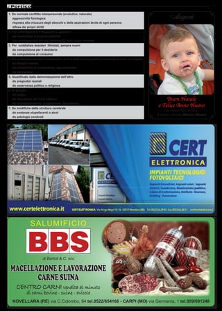 7

1. Da normale conflitto interpersonale (evolutivo, naturale)
   aggressività fisiologica                                                                                         Auguri
   risposta alla chiusura degli sbocchi e delle aspirazioni lecite di ogni persona
   difesa dei propri diritti
2. per omologazione e desiderio di apparire
   per aumentare la propria visibilità
   per omologazione ad una personalità vista come vincente
3. per soddisfare desideri illimitati, sempre nuovi
   da compulsione per il desiderio
   da compulsione al consumo
4. per soddisfare desideri irrealizzabili, al di là della nostra portata (mancanza di limiti e di regole)
   da disagio sociale
   da sensazione di onnipotenza, egocentrismo
   da narcisismo
5. Giustificato dalla demonizzazione dell’altro
   da pregiudizi razziali
   da osservanza politica o religiosa
6. Di gruppo
   da plagio
   da liberazione dei freni inibitori                                                                           Buon Natale
   da condizionamento, suggestione, dipendenza
7. Da modifiche della struttura cerebrale
                                                                                                            e Felice Anno Nuovo
                                                                                                                   ai nonni Afro e Afra
   da sostanze stupefacenti o alcol
                                                                                                            il vostro piccolo Matteo Morini
   da patologie cerebrali




                SALUMIFIcIo


                                                                                 Mortadella
                                                                                 al Tartufo
                          di Bartoli & c. snc

 Macellazione e lavorazione
        carne suina
      Centro Carni vendita al minuto
              di carni bovine - suine - avicole
   NOVELLARA (RE) via c.colombo, 84 tel.0522/654166 - CARpI (MO) via Germania, 1 tel.059/691248
 