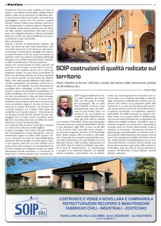 11

Costituzione dove non esiste ciclabile e la linea di
rispetto, così definita la linea gialla, obbliga letteral-
mente i ciclisti che la percorrono ad affrontare gran-
di rischi facendo slalom fra tombini, cassonetti auto
parcheggiate e ancora auto che corrono a grande
velocità. Potreste vedere come nell’area Cartoccio si
stia urbanizzando un territorio agricolo tralasciando
una ciclabile, quella di fianco alla ferrovia, che finisce
nel nulla, quando basterebbero 800 metri e forse
meno per collegarla all’ingresso dell’area industriale
Cartoccio e creare così una possibilità per chi ci lavo-
ra di lasciare a casa l’automobile.
Apro una parentesi.
Durante il festival di Uguali-Diversi dedicato alla
Terra, che reputo sia stata molto interessante, varie
voci molto autorevoli si sono levate per dire basta e
condannare l’urbanizzazione selvaggia del territorio,
tra queste Romano Prodi che, come raccontando un
aneddoto, rivela che volando sul territorio dell’Emilia
Romagna non lo abbia riconosciuto tanto è deturpa-
to dalla cementificazione. Chiusa la parentesi.
Questi sono piccoli esempi un breve spaccato del
tanto che si può vedere e si può fare; la cosa im-
portante è non chiudersi attorno ad un tavolo per
progettare un’idea, ne tanto meno scommettere di
                                                             SOIP costruzioni di qualità radicate sul
creare una città Slow partendo dal di fuori creandola
in un mondo virtuale ma farla vivere dai cittadini.
Bella è stata nella passata legislatura l’idea delle as-
                                                             territorio
semblee partecipative dei quartieri, purché non ri-          Paolo Paterlini al timone dell’unica società del settore edile interamente guidata
manga solo una cartolina ma serva veramente per              da Novellaresi doc.
raccogliere idee e svilupparle. Se tutto questo è im-
portante io penso che sia altrettanto importante, e lo                                                                                                             di Paolo Bigi
voglio sottolineare, che noi tutti, noi fruitori della no-
stra città, incominciamo a dare per primi l’esempio                               SOIP è oggi probabilmente l’uni-       mento dei consumi generati da costruzioni non an-
comportandoci in maniera civile e con senso civico.                               ca realtà societaria del settore       cora in linea con le moderne tecnologie a materiali.
Dobbiamo incominciare a ripensare a noi stessi non                                edile con alla guida 4 novella-        Oggi, nonostante le difficoltà del momento che col-
come un individuo singolo a cui tutto è dovuto, ma                                resi purosangue. Me ne parla           piscono tutti i settori, ed in particolare quello delle
come ad un insieme di individui che formano una                                   Paolo Paterlini, al timone come        costruzioni, è un vanto per Novellara poter annove-
comunità condivisa, con il rispetto delle regole ma                               amministratore unico dal 2007,         rare ancora aziende come SOIP che da oltre trent’an-
soprattutto con il rispetto reciproco. Sfrecciare per le                          anno in cui la storica “Soip” si è     ni operano sul territorio con esperienza, capacità e
vie del paese ad alta velocità, pensare di poter par-                             evoluta in Srl, con l’ingresso in      disponibilità. Per SOIP instaurare un rapporto di fi-
cheggiare dove si vuole, cercare di portare i propri                              società di validi collaboratori, pe-   ducia totale con il proprio cliente è fondamentale,
figli con la macchina il più vicino possibile alla scuola                         raltro già molto attivi in azienda     così come la scelta di lavorare sia con dipendenti che
mettendo a rischio l’incolumità altrui,                      o sul territorio di Novellara. Fanno parte del gruppo       collaboratori artigiani residenti a Novellara, quasi a
non rende più furbi ne educa i nostri figli a maturare       Giovanni Avanzi ed i geometri Massimiliano Verzani          rimarcare il legame con questa terra e permettendo
e a creare a loro volta una società migliore.                e Luca Manicardi. Oggi SOIP si trova con gli uffici         al tempo stesso al “motore dell’economia” locale di
Io penso, immagino, forse sogno, che quei bambini            in Via Colombo nella zona della nuova rotonda, e            rimanere in movimento. Sicuramente l’avvento di
che accompagnamo a scuola ogni giorno e che poi              con il proprio magazzino operativo in Via Provinciale       grandi gruppi industriali anche sul territorio mette a
diventeranno ragazzi ed infine adulti possano cre-           Nord. Questo gruppo offre un servizio a 360 gradi,          serio pericolo realtà importanti come queste, ed in tal
scere e maturare con senso di responsabilità grazie          che comprende una consulenza approfondita e pre-            senso forse tutti gli attori pubblici dovrebbero fare di
soprattutto alle loro famiglie ma anche grazie a quel-       cisa sulle problematiche che ogni famiglia si trova ad      più. SOIP potendosi contraddistinguere per la cono-
lo che sapremo dare loro noi come cittadini con il           affrontare nell’arco delle normale manutenzione di          scenza del territorio e la fiducia di chi lo popola, può
nostro senso civico e grazie a voi amministratori con        una CASA. Soip è in grado di soddisfare ogni richie-        ancora dire la propria in ogni settore delle costruzioni.
ill vostro impegno per sviluppare sempre più quelle          sta in tema di “ristrutturazioni”, di “manutenzione         A Novellara sotto gli occhi di tutti gli interventi di
infrastrutture che gli consentano e ci consentano di         e recupero di un fabbricato esistente”, di “riqualifi-      recupero dei fabbricati in Piazza Mazzini, riportati
vivere bene e crescere questa nostra stupenda città.         cazione energetica”, permettendo così un abbatti-           all’antico splendore.




                                                                COSTRUISCE E VENDE A NOVELLARA E CAMPAGNOLA
                                                                 RISTRUTTURAZIONI RECUPERO E MANUTENZIONE
                                                                  FABBRICATI CIVILI - INDUSTRIALI - ZOOTECNICI
                                                                 NOVELLARA (RE) VIA C.COLOMBO, 38 tel. 0522/662591 - fax 0522/756670
                                                                                                            email: soip@libero.it
 