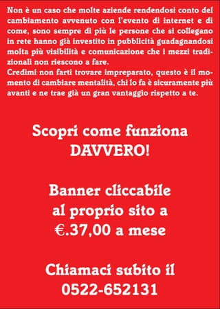 Non è un caso che molte aziende rendendosi conto del
                                                       17




cambiamento avvenuto con l’evento di internet e di
come, sono sempre di più le persone che si collegano
in rete hanno già investito in pubblicità guadagnandosi
molta più visibilità e comunicazione che i mezzi tradi-
zionali non riescono a fare.
Credimi non farti trovare impreparato, questo è il mo-
mento di cambiare mentalità, chi lo fa è sicuramente più
avanti e ne trae già un gran vantaggio rispetto a te.



      Scopri come funziona
          DAVVERO!

           Banner cliccabile
           al proprio sito a
            €.37,00 a mese

          Chiamaci subito il
            0522-652131
 