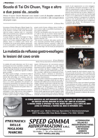 29


Scuola di Tai Chi Chuan, Yoga e altro                                                                                    esperti. In più organizzeremo un corso antiaggres-
                                                                                                                         sione focalizzato sull’aspetto psicologico e sulle mo-
                                                                                                                         dalità di comportamento in caso di aggressione, tra-

a due passi da…scuola                                                                                                    mite esercizi che aiutino ad affrontare con lucidità un
                                                                                                                         pericolo senza bloccarsi per la paura. Abbiamo or-
                                                                                                                         ganizzato anche un corso di teatro per bambini dagli
Presso il nuovo Circolo Namasté sono iniziati i corsi di discipline orientali e di                                       8 anni ai 13 in collaborazione con Massimo Arduini
                                                                                                                         e al momento abbiamo in programma di realizzare
benessere fisico che avvicinano giovani e non al controllo e alla consapevolezza                                         anche un corso di ginnastica dolce con tecniche di
del proprio corpo.                                                                                                       riequilibrio posturale necessarie per lo svolgimento
                                                                                                                         di qualsiasi altra attività.” Per informazioni si può
                                                                                                   di Simone Oliva       contattare il 389.9176224.

Incontriamo Roberta Mecugni e Marzia Spagni, fon-           proprio modo di vivere, abbiamo deciso di offrire, a
datrici del nuovo Circolo Culturale Namasté con sede        chi ne avesse voglia, la possibilità di partecipare con
in Via Gramsci,1 (di fianco alle scuole elementari),        noi a questa esperienza.”
nella loro ampia e spaziosa sede e ci raccontano            Il Tai Chi è una disciplina antica che nasce tra il 1200
della nuova avventura che si spingono ad affrontare         e il 1300 in Cina da un monaco Taoista esperto di
assieme agli altri soci del Circolo.                        Kung Fu. La disciplina allena a combattere in modo
“Il nostro obiettivo è quello di divulgare lo Yoga e        corretto ma soprattutto insegna a far fluire l’energia
il Tai Chi Chuan stile Yang. E’ da anni che lo prati-       interiore chiamata “Chi”.
chiamo con il nostro insegnante Filippo Iorio e ora         “Tutti possono avvicinarsi alla pratica perché non
abbiamo deciso di costituirci come Circolo Arci.            sono necessarie prestazioni fisiche prodigiose, ba-
Considerato che noi per prime abbiamo sperimenta-           stano solamente interesse, passione e voglia di di-
to che le potenzialità e i benefici di questa disciplina    vertirsi. Per conoscere queste discipline proponiamo
possono contribuire a dare una svolta importante al         corsi di Hata Yoga e Tai Chi Chuan per principianti ed               Novellara Balsamica settembre 2011



La malattia da reflusso gastro-esofageo:                                                                                                                       Foto Corradini




le lesioni del cavo orale
                                                                                                di Luca Minghetti
                                                              Medico Chirurgo Specialista In Odontostomatologia

Le malattie del canale alimentare sono fra le cause         seguito dell’alterazione dei meccanismi preposti
più frequenti di ricoveri ospedalieri, mortalità e costi    alla continenza gastro-esofagea, tra i quali maggior
sociali in Italia. Tra queste non sono da sottovalutare,    importanza riveste lo sfintere esofageo inferiore che
oltre alle patologie intestinali, le patologie che colpi-   viene controllato dal riflesso orofaringeo e dal PH
scono l’esofago con particolare riguardo al reflusso        gastrico. La dieta è in grado d’influenzare questo sfin-
                                                                                                                         le superfici linguali dei denti anteriori mentre l’ero-
gastro-esofageo.                                            tere: cioccolato, caffè ed alcool unitamente al fumo,
                                                                                                                         sione provocate da bevande o cibi si manifesta sulle
Per reflusso gastro-esofageo si intende la risalita di      gravidanza, obesità e stitichezza ne disturbano la
                                                                                                                         superfici labiali dei denti anteriori. A carico dei tessuti
parte del contenuto gastrico (succo gastrico, cibo e        funzione. Anche la presenza di ernia jatale ne provoca
                                                                                                                         molli del cavo orale vi saranno: bocca urente, lesioni
talvolta bile) nell’esofago; ciò costituisce, entro certi   un alterato funzionamento.
                                                                                                                         aftose e raucedine nonché eritema del palato molle,
limiti, un fenomeno fisiologico. La distinzione tra         Esiste una stretta correlazione tra malattia da reflusso
                                                                                                                         glossite, atrofie degli epiteli e sensazione di bocca
reflusso gastro-esofageo fisiologico e patologico si        gastro-esofageo e patologie a livello del cavo orale. Il
                                                                                                                         secca (xerostomia).
basa su un criterio quantitativo che prevede la di-         materiale acido refluito provoca danni tissutali extrae-
                                                                                                                         L’odontoiatra è tenuto, dopo aver trattato la patologia
mostrazione strumentale di un abnorme reflusso sia          sofageo colpendo i tessuti duri e molli del cavo orale.
                                                                                                                         di sua pertinenza ad inviare il paziente dal collega
in termini di frequenza che di durata e su un criterio      I cristalli di idrossiapatite che costituiscono il mate-
                                                                                                                         gastroenterologo. E’ di fondamentale importanza per
qualitativo con dimostrazione del quadro clinico cor-       riale organico dei denti possono essere dissolti da
                                                                                                                         il successo del trattamento un approccio multidisci-
relabile al reflusso.                                       qualunque acido con PH inferiore a 5.5. Il reflusso
                                                                                                                         plinare che coinvolga odontoiatra, gastroenterologo
Qualora si dovessero presentare alterazione anatomo-        gastrico ha un PH inferiore a 2 e causa dunque danni
                                                                                                                         e tutte le figure professionali che possano intervenire
patologiche a carico della mucosa orale esofagea si         erosivi a livello degli elementi dentali. Vengono colpiti
                                                                                                                         nella gestione del paziente in relazione alla sintoma-
parlerà di malattia da reflusso gastro-esofageo.            soprattutto i denti posteriori nelle superfici linguali ed
                                                                                                                         tologia manifesta.
Il reflusso gastro-esofageo si verifica soprattutto a       occlusali; nel vomito da bulimia l’erosione coinvolge


                                          LO STUDIO DENTISTICO DEL DOTT.MINGHETTI LUCA SI RINNOVA PER OFFRIRE AGLI UTENTI
                                                  UN SERVIZIO ANCORA MIGLIORE IN LOCALI PIU’ AMPI ED ACCOGLIENTI.
                                             IL NOSTRO STUDIO SI SPOSTERA’ DA VIALE MONTE GRAPPA 4 ALLA CORTE DEI SERVI
                                                     (ZONA EX OSPEDALE) A PARTIRE DAL MESE DI NOVEMBRE 2011.

                                              dott. Minghetti Luca - Medico Chirurgo Specialista In Odontostomatologia
                                                     42017 Novellara (RE) Viale Monte Grappa, 4 Tel. 0522 / 653343
 